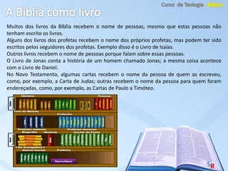 Muitos dos livros da Bíblia recebem o nome de pessoas, mesmo que estas pessoas não
tenham escrito os livros.
Alguns dos livros dos profetas recebem o nome dos próprios profetas, mas podem ter sido
escritos pelos seguidores dos profetas. Exemplo disso é o Livro de Isaías.
Outros livros recebem o nome de pessoas porque falam sobre essas pessoas.
O Livro de Jonas conta a história de um homem chamado Jonas; a mesma coisa acontece
com o Livro de Daniel.
No Novo Testamento, algumas cartas recebem o nome da pessoa de quem as escreveu,
como, por exemplo, a Carta de Judas; outras recebem o nome da pessoa para quem foram
endereçadas, como, por exemplo, as Cartas de Paulo a Timóteo.
 