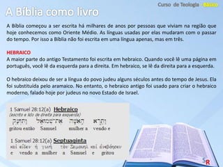 A Bíblia começou a ser escrita há milhares de anos por pessoas que viviam na região que
hoje conhecemos como Oriente Médio. As línguas usadas por elas mudaram com o passar
do tempo. Por isso a Bíblia não foi escrita em uma língua apenas, mas em três.
HEBRAICO
A maior parte do antigo Testamento foi escrita em hebraico. Quando você lê uma página em
português, você lê da esquerda para a direita. Em hebraico, se lê da direita para a esquerda.
O hebraico deixou de ser a língua do povo judeu alguns séculos antes do tempo de Jesus. Ela
foi substituída pelo aramaico. No entanto, o hebraico antigo foi usado para criar o hebraico
moderno, falado hoje por judeus no novo Estado de Israel.
 