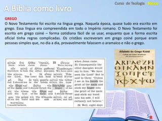 GREGO
O Novo Testamento foi escrito na língua grega. Naquela época, quase tudo era escrito em
grego. Essa língua era compreendida em todo o Império romano. O Novo Testamento foi
escrito em grego coiné – forma cotidiana fácil de se usar, enquanto que a forma escrita
oficial tinha regras complicadas. Os cristãos escreveram em grego coiné porque eram
pessoas simples que, no dia a dia, provavelmente falassem o aramaico e não o grego.
 