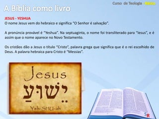 JESUS - YESHUA
O nome Jesus vem do hebraico e significa “O Senhor é salvação”.
A pronúncia provável é “Yeshua”. Na septuaginta, o nome foi transliterado para “Iesus”, e é
assim que o nome aparece no Novo Testamento.
Os cristãos dão a Jesus o título “Cristo”, palavra grega que significa que é o rei escolhido de
Deus. A palavra hebraica para Cristo é “Messias”.
 