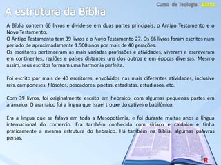 A Bíblia contem 66 livros e divide-se em duas partes principais: o Antigo Testamento e o
Novo Testamento.
O Antigo Testamento tem 39 livros e o Novo Testamento 27. Os 66 livros foram escritos num
período de aproximadamente 1.500 anos por mais de 40 gerações.
Os escritores pertenceram as mais variadas profissões e atividades, viveram e escreveram
em continentes, regiões e países distantes uns dos outros e em épocas diversas. Mesmo
assim, seus escritos formam uma harmonia perfeita.
Foi escrito por mais de 40 escritores, envolvidos nas mais diferentes atividades, inclusive
reis, camponeses, filósofos, pescadores, poetas, estadistas, estudiosos, etc.
Com 39 livros, foi originalmente escrito em hebraico, com algumas pequenas partes em
aramaico. O aramaico foi a língua que Israel trouxe do cativeiro babilônico.
Era a língua que se falava em toda a Mesopotâmia, e foi durante muitos anos a língua
internacional do comercio. Era também conhecida com siríaco e caldaico e tinha
praticamente a mesma estrutura do hebraico. Há também na Bíblia, algumas palavras
persas.
 