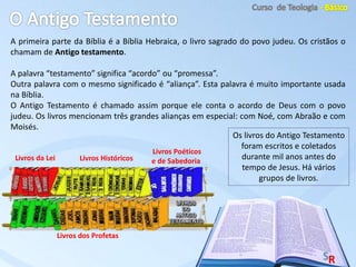 A primeira parte da Bíblia é a Bíblia Hebraica, o livro sagrado do povo judeu. Os cristãos o
chamam de Antigo testamento.
A palavra “testamento” significa “acordo” ou “promessa”.
Outra palavra com o mesmo significado é “aliança”. Esta palavra é muito importante usada
na Bíblia.
O Antigo Testamento é chamado assim porque ele conta o acordo de Deus com o povo
judeu. Os livros mencionam três grandes alianças em especial: com Noé, com Abraão e com
Moisés.
Livros da Lei Livros Históricos
Livros Poéticos
e de Sabedoria
Livros dos Profetas
Os livros do Antigo Testamento
foram escritos e coletados
durante mil anos antes do
tempo de Jesus. Há vários
grupos de livros.
 