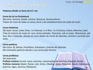 Podemos dividir os livros do A.T. em:
Livros da Lei ou Pentateuco
São cinco: Genesis, Êxodo, Levítico, Números, Deuteronômio.
Tratam do inicio de todas as coisas, da lei e do estabelecimento da nação de Israel.
Livros históricos
São doze: Josué, Juízes, Rute, I e II Samuel, I e II Reis, I e II Crônicas, Esdras, Neemias, Ester.
Trata da historia de Israel em seus vários períodos. Teocracia, sob os juízes. Monarquia, sob
Saul, Davi e Salomão. Divisão do reino depois da morte de Salomão, cativeiro e período pós-
exílio.
Livros poéticos
São cinco: Jô, Salmos, Provérbios, Eclesiastes, Cantares de Salomão.
São chamados poéticos devido a sua construção literária.
Livros proféticos
São dezessete.
Profetas maiores (cinco): Isaias, Jeremias, Lamentações de Jeremias, Ezequiel, Daniel.
Profetas menores (doze): Oseias, Joel, Amos, Obadias, Jonas, Miqueias, Naum, Habacuque,
Sofonias, Ageu, Zacarias, Malaquias.
 