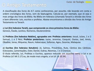 A classificação dos livros do A.T. como conhecemos, por assunto, não levando em conta a
ordem cronológica dos livros, vem da Septuaginta. Calcula-se, por exemplo, que Jó seja o
mais antigo dos livros da Bíblia. Na Bíblia em hebraico (chamada Tanach) a divisão dos livros
e bem diferente: Leis, escritos e profetas. Abaixo encontramos a divisão dos livros do Antigo
Testamento na Tanach.
a) Lei (Em hebraico Torah), que compreende os cinco primeiros livros da Bíblia:
Genesis, Êxodo, Levitico, Números, Deuteronômio
b) Profetas (Em hebraico Nebiim), agrupados em: Profetas anteriores: Josué, Juízes, 1 e 2
Samuel, 1 e 2 Reis; Profetas posteriores: Isaias, Jeremias, Ezequiel, Oseias, Joel, Amós,
Obadias, Jonas, Miqueias, Naum, Habacuque, Sofonias, Ageu, Zacarias, Malaquias
c) Escritos (Em hebraico Ketubim): Jó, Salmos, Provérbios, Rute, Cântico dos Cânticos,
Eclesiastes, Lamentações, Ester, Daniel, Esdras, Neemias, 1 e 2 Cronicas.
O titulo referido, Lei, Profetas e Escritos, aparece reduzido em ocasiões como a Lei e os
Profetas (cf. Mt 5.17) ou, de modo mais singelo, a Lei (cf. Jo 10.34).
 