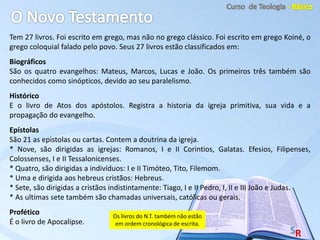 Tem 27 livros. Foi escrito em grego, mas não no grego clássico. Foi escrito em grego Koiné, o
grego coloquial falado pelo povo. Seus 27 livros estão classificados em:
Biográficos
São os quatro evangelhos: Mateus, Marcos, Lucas e João. Os primeiros três também são
conhecidos como sinópticos, devido ao seu paralelismo.
Histórico
E o livro de Atos dos apóstolos. Registra a historia da igreja primitiva, sua vida e a
propagação do evangelho.
Epístolas
São 21 as epistolas ou cartas. Contem a doutrina da igreja.
* Nove, são dirigidas as igrejas: Romanos, I e II Corintios, Galatas. Efesios, Filipenses,
Colossenses, I e II Tessalonicenses.
* Quatro, são dirigidas a indivíduos: I e II Timóteo, Tito, Filemom.
* Uma e dirigida aos hebreus cristãos: Hebreus.
* Sete, são dirigidas a cristãos indistintamente: Tiago, I e II Pedro, I, II e III João e Judas.
* As ultimas sete também são chamadas universais, católicas ou gerais.
Profético
É o livro de Apocalipse.
Os livros do N.T. também não estão
em ordem cronológica de escrita.
 
