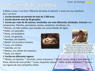 A Bíblia e única. E um livro “diferente de todos os demais” e única em sua coerência.
Ela é um livro:
1. Escrito durante um período de mais de 1.500 anos.
2. Escrito durante mais de 40 gerações.
3. Escrito por mais de 40 autores, envolvidos nas mais diferentes atividades, inclusive reis,
camponeses, filósofos, pescadores, poetas, estadistas, estudiosos, etc.
* Moises, um líder político, que estudou nas universidades do Egito;
* Pedro, um pescador;
* Amos, um boiadeiro;
* Josué, um general;
* Neemias, um copeiro;
* Daniel, um primeiro-ministro;
* Lucas, um medico;
* Salomão, um rei;
* Mateus, um coletor de impostos;
* Paulo, um rabino.
4. Escrito em diferentes lugares:
* Moises, no deserto; * Jeremias, numa masmorra; * Daniel, numa colina e num palácio; *
Paulo, dentro de uma prisão; * Lucas, enquanto viajava; * João, na ilha de Patmos; * Outros,
nos rigores de uma campanha militar.
Em 1947, antigos manuscritos em forma de
rolos foram encontrados em cavernas de
Qumran. Este é um lugar junto ao Mar Morto.
Muitos dos rolos fazem parte do Antigo
testamento. Alguns deles são do ano 400 a.C.
 