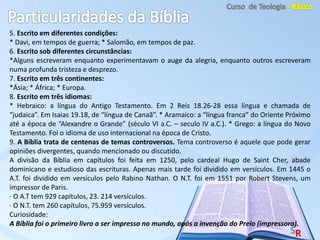 5. Escrito em diferentes condições:
* Davi, em tempos de guerra; * Salomão, em tempos de paz.
6. Escrito sob diferentes circunstâncias:
*Alguns escreveram enquanto experimentavam o auge da alegria, enquanto outros escreveram
numa profunda tristeza e desprezo.
7. Escrito em três continentes:
*Ásia; * África; * Europa.
8. Escrito em três idiomas:
* Hebraico: a língua do Antigo Testamento. Em 2 Reis 18.26-28 essa língua e chamada de
“judaica”. Em Isaias 19.18, de “língua de Canaã”. * Aramaico: a “língua franca” do Oriente Próximo
até a época de “Alexandre o Grande” (século VI a.C. – seculo IV a.C.). * Grego: a língua do Novo
Testamento. Foi o idioma de uso internacional na época de Cristo.
9. A Bíblia trata de centenas de temas controversos. Tema controverso é aquele que pode gerar
opiniões divergentes, quando mencionado ou discutido.
A divisão da Bíblia em capítulos foi feita em 1250, pelo cardeal Hugo de Saint Cher, abade
dominicano e estudioso das escrituras. Apenas mais tarde foi dividido em versículos. Em 1445 o
A.T. foi dividido em versículos pelo Rabino Nathan. O N.T. foi em 1551 por Robert Stevens, um
impressor de Paris.
· O A.T tem 929 capítulos, 23. 214 versículos.
· O N.T. tem 260 capítulos, 75.959 versículos.
Curiosidade:
A Bíblia foi o primeiro livro a ser impresso no mundo, após a invenção do Prelo (impressora).
 