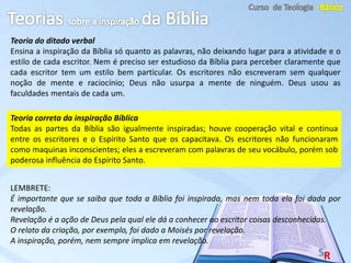 Teoria do ditado verbal
Ensina a inspiração da Bíblia só quanto as palavras, não deixando lugar para a atividade e o
estilo de cada escritor. Nem é preciso ser estudioso da Bíblia para perceber claramente que
cada escritor tem um estilo bem particular. Os escritores não escreveram sem qualquer
noção de mente e raciocínio; Deus não usurpa a mente de ninguém. Deus usou as
faculdades mentais de cada um.
LEMBRETE:
É importante que se saiba que toda a Bíblia foi inspirada, mas nem toda ela foi dada por
revelação.
Revelação é a ação de Deus pela qual ele dá a conhecer ao escritor coisas desconhecidas.
O relato da criação, por exemplo, foi dado a Moisés por revelação.
A inspiração, porém, nem sempre implica em revelação.
Teoria correta da inspiração Bíblica
Todas as partes da Bíblia são igualmente inspiradas; houve cooperação vital e continua
entre os escritores e o Espírito Santo que os capacitava. Os escritores não funcionaram
como maquinas inconscientes; eles a escreveram com palavras de seu vocábulo, porém sob
poderosa influência do Espírito Santo.
 
