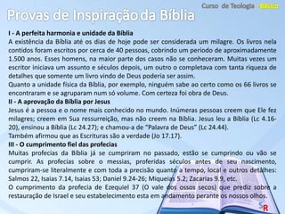 I - A perfeita harmonia e unidade da Bíblia
A existência da Bíblia até os dias de hoje pode ser considerada um milagre. Os livros nela
contidos foram escritos por cerca de 40 pessoas, cobrindo um período de aproximadamente
1.500 anos. Esses homens, na maior parte dos casos não se conheceram. Muitas vezes um
escritor iniciava um assunto e séculos depois, um outro o completava com tanta riqueza de
detalhes que somente um livro vindo de Deus poderia ser assim.
Quanto a unidade física da Bíblia, por exemplo, ninguém sabe ao certo como os 66 livros se
encontraram e se agruparam num só volume. Com certeza foi obra de Deus.
II - A aprovação da Bíblia por Jesus
Jesus é a pessoa e o nome mais conhecido no mundo. Inúmeras pessoas creem que Ele fez
milagres; creem em Sua ressurreição, mas não creem na Bíblia. Jesus leu a Bíblia (Lc 4.16-
20), ensinou a Bíblia (Lc 24.27); e chamou-a de “Palavra de Deus” (Lc 24.44).
Também afirmou que as Escrituras são a verdade (Jo 17.17).
III - O cumprimento fiel das profecias
Muitas profecias da Bíblia já se cumpriram no passado, estão se cumprindo ou vão se
cumprir. As profecias sobre o messias, proferidas séculos antes de seu nascimento,
cumpriram-se literalmente e com toda a precisão quanto a tempo, local e outros detalhes:
Salmos 22, Isaias 7.14, Isaias 53; Daniel 9.24-26; Miqueias 5.2; Zacarias 9.9, etc.
O cumprimento da profecia de Ezequiel 37 (O vale dos ossos secos) que prediz sobre a
restauração de Israel e seu estabelecimento esta em andamento perante os nossos olhos.
 
