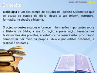 Bibliologia é um dos campo de estudos da Teologia Sistemática que
se ocupa do estudo da Bíblia, desde a sua origem, estrutura,
formação, inspiração e história.
O objetivo destes estudos é fornecer informações importantes sobre
a História da Bíblia, a sua formação e preservação baseada nos
testemunhos dos profetas, apóstolos e de Jesus Cristo, procurando
demonstrar por meio da própria Bíblia e por relatos históricos, a
realidade dos fatos.
 