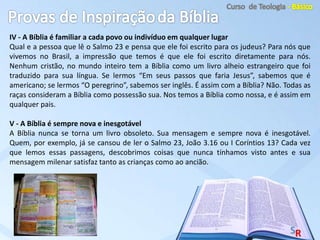 IV - A Bíblia é familiar a cada povo ou indivíduo em qualquer lugar
Qual e a pessoa que lê o Salmo 23 e pensa que ele foi escrito para os judeus? Para nós que
vivemos no Brasil, a impressão que temos é que ele foi escrito diretamente para nós.
Nenhum cristão, no mundo inteiro tem a Bíblia como um livro alheio estrangeiro que foi
traduzido para sua língua. Se lermos “Em seus passos que faria Jesus”, sabemos que é
americano; se lermos “O peregrino”, sabemos ser inglês. É assim com a Bíblia? Não. Todas as
raças consideram a Bíblia como possessão sua. Nos temos a Bíblia como nossa, e é assim em
qualquer pais.
V - A Bíblia é sempre nova e inesgotável
A Bíblia nunca se torna um livro obsoleto. Sua mensagem e sempre nova é inesgotável.
Quem, por exemplo, já se cansou de ler o Salmo 23, João 3.16 ou I Coríntios 13? Cada vez
que lemos essas passagens, descobrimos coisas que nunca tínhamos visto antes e sua
mensagem milenar satisfaz tanto as crianças como ao ancião.
 