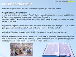 Cânon é a coleção completa dos livros divinamente inspirados que constituem a Bíblia.
O significado da palavra “Cânon”
A palavra cânon tem raiz na palavra "cana", "junco" (do hebraico geneh, através do grego kanon).
O "junco" era usado como uma vara para medir e, por fim, veio a
significar "padrão". No sentido religioso, Cânon não significa vara de medir, mas aquilo que serve
de norma ou regra.
Origenes empregou a palavra "cânon para indicar aquilo que chamamos de regra de fé, o padrão
pelo qual devemos medir e avaliar". Mais tarde teve o sentido de "lista" ou "rol".
Aplicada as Escrituras, a palavra cânon significa "uma lista de livros oficialmente aceitos".
Deve-se ter em mente que a igreja não criou o cânon nem os livros que estão incluídos naquilo
que chamamos de Escrituras. Ao contrario, a igreja reconheceu os livros que foram inspirados
desde o principio. Foram inspirados por Deus ao serem escritos.
 