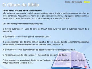 Testes para a inclusão de um livro no cânon
Não sabemos exatamente quais foram os critérios que a igreja primitiva usou para escolher os
livros canônicos. Possivelmente houve cinco princípios orientadores, empregados para determinar
se um livro do Novo Testamento era ou não canônico, se era ou não Escritura.
Geisler e Nix registram esses cinco princípios:
1. Revela autoridade? - Veio da parte de Deus? (Esse livro veio com o autentico "assim diz o
Senhor"?)
2. É profético? — Foi escrito por um homem de Deus?
3. É autêntico? (Os pais da igreja tinham a pratica de "em caso de duvida, jogue fora".Isso acentua
a validade do discernimento que tinham sobre os livros canônicos.")
4. É dinâmico? — Veio acompanhado do poder divino de transformação de vidas?
5. Foi aceito, guardado, lido e usado? — Foi recebido pelo povo de Deus?
Pedro reconheceu as cartas de Paulo como Escrituras em pé de igualdade com as Escrituras do
Antigo Testamento (2 Pedro 3:16).
 