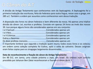 A divisão do Antigo Testamento que conhecemos vem da Septuaginta. A Septuaginta foi a
primeira tradução das escrituras, feita do hebraico para outra língua, nesse caso o grego, em
285 a.C. Também a ordem por assuntos como conhecemos vem dessa tradução.
A disposição dos livros no cânon hebraico e bem diferente da nossa. Há apenas uma tríplice
divisão do cânon: Lei, escritos e profetas. Consiste em apenas 24 livros ao invés dos nossos
39. Isso porque alguns livros são considerados apenas em seu conjunto:
I e II Samuel.......................................................Considerados apenas um
I e II Reis............................................................Considerados apenas um
I e II Crônicas.....................................................Considerados apenas um
Esdras e Neemias..............................................Considerados apenas um
Os doze profetas menores.................................Considerados apenas um
É importante lembrar que segundo a tradição quem reuniu todos esses livros e os colocou
em ordem como coleção completa foi Esdras, após a volta do cativeiro. Desses originais
eram feitas copias para as sinagogas largamente disseminadas.
Data de reconhecimento e fixação do cânon do Antigo Testamento
Em 90 D.C. em Jamia, uma cidade próxima a Jope, em Israel. Os rabinos num concilio
presidido por Johanan Ben Zakai reconheceram e fixaram o cânon do A. T.
 