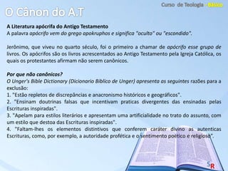 A Literatura apócrifa do Antigo Testamento
A palavra apócrifo vem do grego apokruphos e significa "oculto" ou "escondido".
Jerônimo, que viveu no quarto século, foi o primeiro a chamar de apócrifo esse grupo de
livros. Os apócrifos são os livros acrescentados ao Antigo Testamento pela Igreja Católica, os
quais os protestantes afirmam não serem canônicos.
Por que não canônicos?
O Unger's Bible Dictionary (Dicionario Biblico de Unger) apresenta as seguintes razões para a
exclusão:
1. "Estão repletos de discrepâncias e anacronismo históricos e geográficos".
2. "Ensinam doutrinas falsas que incentivam praticas divergentes das ensinadas pelas
Escrituras inspiradas".
3. "Apelam para estilos literários e apresentam uma artificialidade no trato do assunto, com
um estilo que destoa das Escrituras inspiradas".
4. "Faltam-lhes os elementos distintivos que conferem caráter divino as autenticas
Escrituras, como, por exemplo, a autoridade profética e o sentimento poético e religioso”.
 