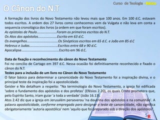 A formação dos livros do Novo Testamento não levou mais que 100 anos. Em 100 d.C. estavam
todos escritos. A ordem dos 27 livros como conhecemos vem da Vulgata e não leva em conta a
sequencia cronológica dos livros (a ordem em que foram escritos).
As epístolas de Paulo.....................Foram os primeiros escritos do N.T.
Os Atos dos apóstolos....................Escrito em 63 d.C.
Os evangelhos.................................Os Sinópticos escritos em 65 d.C. e João em 85 d.C
Hebreus e Judas..............................Escritos entre 68 e 90 d.C.
Apocalipse........................................Escrito em 96 d.C.
Data de fixação e reconhecimento do cânon do Novo Testamento
Foi no concilio de Cartago em 397 d.C. Nessa ocasião foi definitivamente reconhecido e fixado o
cânon do N.T.
Testes para a inclusão de um livro no Cânon do Novo Testamento
O fator básico para determinar a canonicidade do Novo Testamento foi a inspiração divina, e o
principal teste da inspiração foi a apostolicidade.
Geisler e Nix detalham a respeito: "Na terminologia do Novo Testamento, a igreja foi edificada
‘sobre o fundamento dos apóstolos e dos profetas’ (Efésios 2.20), os quais Cristo prometera que,
pelo Espírito Santo, iriam guiar 'a toda a verdade' (João 16.13).
Atos 2.42 diz que a igreja em Jerusalém perseverou 'na doutrina dos apóstolos e na comunhão'. A
palavra apostolicidade, conforme empregada para designar o teste de canonicidade, não significa
obrigatoriamente 'autoria apostólica' nem 'aquilo que foi preparado sob a direção dos apóstolos".
 