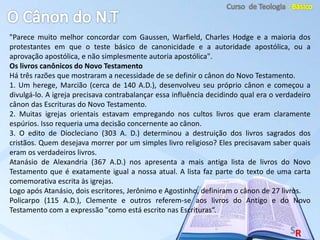 "Parece muito melhor concordar com Gaussen, Warfield, Charles Hodge e a maioria dos
protestantes em que o teste básico de canonicidade e a autoridade apostólica, ou a
aprovação apostólica, e não simplesmente autoria apostólica".
Os livros canônicos do Novo Testamento
Há três razões que mostraram a necessidade de se definir o cânon do Novo Testamento.
1. Um herege, Marcião (cerca de 140 A.D.), desenvolveu seu próprio cânon e começou a
divulgá-lo. A igreja precisava contrabalançar essa influência decidindo qual era o verdadeiro
cânon das Escrituras do Novo Testamento.
2. Muitas igrejas orientais estavam empregando nos cultos livros que eram claramente
espúrios. Isso requeria uma decisão concernente ao cânon.
3. O edito de Diocleciano (303 A. D.) determinou a destruição dos livros sagrados dos
cristãos. Quem desejava morrer por um simples livro religioso? Eles precisavam saber quais
eram os verdadeiros livros.
Atanásio de Alexandria (367 A.D.) nos apresenta a mais antiga lista de livros do Novo
Testamento que é exatamente igual a nossa atual. A lista faz parte do texto de uma carta
comemorativa escrita às igrejas.
Logo após Atanásio, dois escritores, Jerônimo e Agostinho, definiram o cânon de 27 livros.
Policarpo (115 A.D.), Clemente e outros referem-se aos livros do Antigo e do Novo
Testamento com a expressão "como está escrito nas Escrituras“.
 