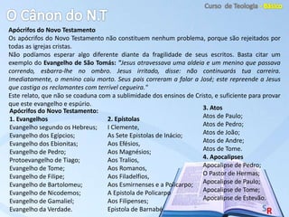 Apócrifos do Novo Testamento
Os apócrifos do Novo Testamento não constituem nenhum problema, porque são rejeitados por
todas as igrejas cristas.
Não podíamos esperar algo diferente diante da fragilidade de seus escritos. Basta citar um
exemplo do Evangelho de São Tomás: "Jesus atravessava uma aldeia e um menino que passava
correndo, esbarra-lhe no ombro. Jesus irritado, disse: não continuarás tua carreira.
Imediatamente, o menino caiu morto. Seus pais correram a falar a José; este repreende a Jesus
que castiga os reclamantes com terrível cegueira."
Este relato, que não se coaduna com a sublimidade dos ensinos de Cristo, e suficiente para provar
que este evangelho e espúrio.
Apócrifos do Novo Testamento:
1. Evangelhos
Evangelho segundo os Hebreus;
Evangelho dos Egípcios;
Evangelho dos Ebionitas;
Evangelho de Pedro;
Protoevangelho de Tiago;
Evangelho de Tome;
Evangelho de Filipe;
Evangelho de Bartolomeu;
Evangelho de Nicodemos;
Evangelho de Gamaliel;
Evangelho da Verdade.
2. Epístolas
I Clemente,
As Sete Epistolas de Inácio;
Aos Efésios,
Aos Magnésios;
Aos Tralios,
Aos Romanos,
Aos Filadelfios,
Aos Esmirnenses e a Policarpo;
A Epistola de Policarpo
Aos Filipenses;
Epistola de Barnabé.
3. Atos
Atos de Paulo;
Atos de Pedro;
Atos de João;
Atos de Andre;
Atos de Tome.
4. Apocalipses
Apocalipse de Pedro;
O Pastor de Hermas;
Apocalipse de Paulo;
Apocalipse de Tome;
Apocalipse de Estevão.
 