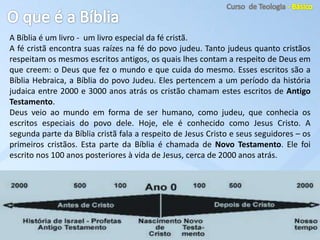 A Bíblia é um livro - um livro especial da fé cristã.
A fé cristã encontra suas raízes na fé do povo judeu. Tanto judeus quanto cristãos
respeitam os mesmos escritos antigos, os quais lhes contam a respeito de Deus em
que creem: o Deus que fez o mundo e que cuida do mesmo. Esses escritos são a
Bíblia Hebraica, a Bíblia do povo Judeu. Eles pertencem a um período da história
judaica entre 2000 e 3000 anos atrás os cristão chamam estes escritos de Antigo
Testamento.
Deus veio ao mundo em forma de ser humano, como judeu, que conhecia os
escritos especiais do povo dele. Hoje, ele é conhecido como Jesus Cristo. A
segunda parte da Bíblia cristã fala a respeito de Jesus Cristo e seus seguidores – os
primeiros cristãos. Esta parte da Bíblia é chamada de Novo Testamento. Ele foi
escrito nos 100 anos posteriores à vida de Jesus, cerca de 2000 anos atrás.
 