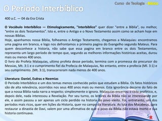 400 a.C. — 04 da Era Crista
O Vocábulo Interbíblico — Etimologicamente, "Interbiblico" quer dizer "entre a Bíblia", ou melhor,
“entre os dois Testamentos”. Isto e, entre o Antigo e o Novo Testamento assim como se acham hoje em
nossas Bíblias.
Hoje, apanhamos nossa Bíblia, folheamos o Antigo Testamento, chegamos a Malaquias: encontramos
uma pagina em branco, e logo nos defrontamos a primeira pagina do Evangelho segundo Mateus. Para
quem desconhece a historia, não sabe que essa pagina em branco entre os dois Testamentos,
representa um largo período de tempo que, segundo as melhores informações históricas aceitas, durou
mais ou menos 400 anos.
O livro do Profeta Malaquias, ultimo profeta desse período, termina com a promessa do precursor do
Messias, Mt. 3:1 e o cumprimento fiel da Profecia de Malaquias, No entanto, entre a profecia (Ml. 3:1) e
seu cumprimento. (Mt. 3:1), transcorreram nada menos de 400 anos.
Literatura: Daniel, Esdras e Neemias
O Período Interbiblico e um dos temas menos conhecido pelos que estudam a Bíblia. Os fatos históricos
são de alta relevância, ocorridos nos seus 400 anos mais ou menos. Esta ignorância decorre do fato de
que a nossa Bíblia nada narra a respeito; simplesmente o ignora. Malaquias encerrou o ciclo profético, e,
depois dele, nada interessou a Revelação. Por seu turno, os leitores da Bíblia não se interessaram por
ele, e assim passou a ser apenas um ciclo perdido na historia do povo eleito. Foi, entretanto, um dos
períodos mais ricos, quer em lições da Historia, quer no campo da literatura. As luta dos Macabeus, para
restaurar a dinastia de Davi, valem por uma afirmativa de que o povo da Bíblia não estava morto e sua
historia continuava.
 