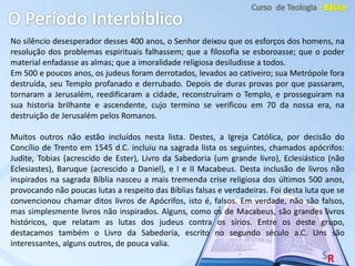 No silêncio desesperador desses 400 anos, o Senhor deixou que os esforços dos homens, na
resolução dos problemas espirituais falhassem; que a filosofia se esboroasse; que o poder
material enfadasse as almas; que a imoralidade religiosa desiludisse a todos.
Em 500 e poucos anos, os judeus foram derrotados, levados ao cativeiro; sua Metrópole fora
destruída, seu Templo profanado e derrubado. Depois de duras provas por que passaram,
tornaram a Jerusalém, reedificaram a cidade, reconstruíram o Templo, e prosseguiram na
sua historia brilhante e ascendente, cujo termino se verificou em 70 da nossa era, na
destruição de Jerusalém pelos Romanos.
Muitos outros não estão incluídos nesta lista. Destes, a Igreja Católica, por decisão do
Concílio de Trento em 1545 d.C. incluiu na sagrada lista os seguintes, chamados apócrifos:
Judite, Tobias (acrescido de Ester), Livro da Sabedoria (um grande livro), Eclesiástico (não
Eclesiastes), Baruque (acrescido a Daniel), e I e II Macabeus. Desta inclusão de livros não
inspirados na sagrada Bíblia nasceu a mais tremenda crise religiosa dos últimos 500 anos,
provocando não poucas lutas a respeito das Bíblias falsas e verdadeiras. Foi desta luta que se
convencionou chamar ditos livros de Apócrifos, isto é, falsos. Em verdade, não são falsos,
mas simplesmente livros não inspirados. Alguns, como os de Macabeus, são grandes livros
históricos, que relatam as lutas dos judeus contra os sírios. Entre os deste grupo,
destacamos também o Livro da Sabedoria, escrito no segundo século a.C. Uns são
interessantes, alguns outros, de pouca valia.
 