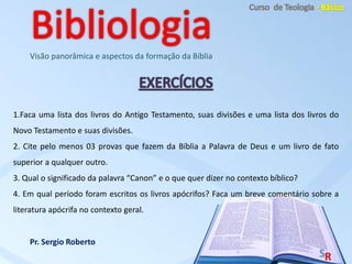 Pr. Sergio Roberto
Visão panorâmica e aspectos da formação da Bíblia
1.Faca uma lista dos livros do Antigo Testamento, suas divisões e uma lista dos livros do
Novo Testamento e suas divisões.
2. Cite pelo menos 03 provas que fazem da Bíblia a Palavra de Deus e um livro de fato
superior a qualquer outro.
3. Qual o significado da palavra “Canon” e o que quer dizer no contexto bíblico?
4. Em qual período foram escritos os livros apócrifos? Faca um breve comentário sobre a
literatura apócrifa no contexto geral.
 