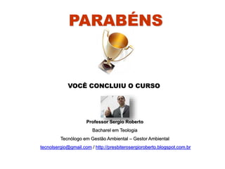 PARABÉNS
VOCÊ CONCLUIU O CURSO
Professor Sergio Roberto
Bacharel em Teologia
Tecnólogo em Gestão Ambiental – Gestor Ambiental
tecnolsergio@gmail.com / http://presbiterosergioroberto.blogspot.com.br
 