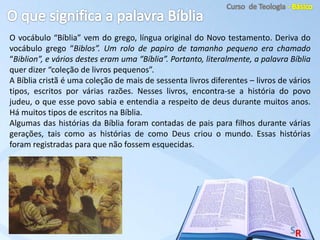 O vocábulo “Bíblia” vem do grego, língua original do Novo testamento. Deriva do
vocábulo grego “Biblos”. Um rolo de papiro de tamanho pequeno era chamado
“Biblion”, e vários destes eram uma “Bíblia”. Portanto, literalmente, a palavra Bíblia
quer dizer “coleção de livros pequenos”.
A Bíblia cristã é uma coleção de mais de sessenta livros diferentes – livros de vários
tipos, escritos por várias razões. Nesses livros, encontra-se a história do povo
judeu, o que esse povo sabia e entendia a respeito de deus durante muitos anos.
Há muitos tipos de escritos na Bíblia.
Algumas das histórias da Bíblia foram contadas de pais para filhos durante várias
gerações, tais como as histórias de como Deus criou o mundo. Essas histórias
foram registradas para que não fossem esquecidas.
 