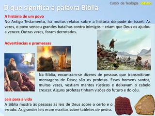 A história de um povo
No Antigo Testamento, há muitos relatos sobre a história do pode de israel. As
vezes, o povo venceu grandes batalhas contra inimigos – criam que Deus os ajudou
a vencer. Outras vezes, foram derrotados.
Na Bíblia, encontram-se dizeres de pessoas que transmitiram
mensagens de Deus; são os profetas. Esses homens santos,
muitas vezes, vestiam mantos rústicos e deixavam o cabelo
crescer. Alguns profetas tinham visões do futuro e do céu.
Leis para a vida
A Bíblia mostra às pessoas as leis de Deus sobre o certo e o
errado. As grandes leis eram escritas sobre tabletes de pedra.
Advertências e promessas
 