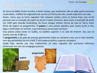 Os livros da Bíblia foram escritos a tanto tempo, que realmente não se sabe quem escreveu
muito deles. A Bíblia foi originalmente escrita em forma de rolo, sendo cada livro um rolo.
Assim, vimos que os livros sagrados não estavam unidos como os temos hoje. Isso só foi
possível com a invenção do papel no século II pelos chineses, bem como a invenção do prelo
em 1450 pelo alemão Gutenberg. Os livros antigos tinham forma de rolo (Jr 36.2). Eram
feitos de papiro ou pergaminho. O papiro é uma planta aquática que cresce junto a rios,
lagos e banhados no oriente, cuja entrecasca servia para escrever.
Essa planta ainda existe no Sudão, na Galiléia superior e no vale de Sharom. Seu uso na
escrita vem de 3.000 a.C.
O pergaminho é de pele de animais geralmente cabra ou carneiro e seu uso e mais recente;
vem dos primórdios da era cristã. É um material gráfico superior ao papiro.
Ainda hoje, devido aos ritos tradicionais, os rolos sagrados das escrituras hebraicas
continuam em uso nas sinagogas judaicas.
papiro
pergaminho
 