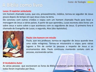 Lucas: O repórter ambulante
Um homem chamado Lucas, que era, provavelmente, médico, tornou-se seguidor de Jesus
pouco depois do tempo em que Jesus viveu na terra.
Ele conviveu com outros cristãos e viajou com um homem chamado Paulo para levar a
mensagem de Jesus a vários países. A partir do que aprendeu, Lucas escreveu dois livros: um
sobre Jesus e outro sobre o que aconteceu com os seguidores de Jesus. O primeiro livro é
chamado de Evangelho de Lucas; o segundo, Atos (dos Apóstolos).
O Verdadeiro Autor
As várias pessoas que escreveram os livros da Bíblia receberam ajuda da mesma maneira:
todas foram inspiradas por Deus.
Paulo: Um homem em missão
Paulo, que era professor, tornou-se seguidor de Jesus quando teve
uma visão milagrosa. Tornou-se missionário e viajou para vários
lugares a fim de contar às pessoas a respeito de Jesus e os
ensinamentos dele. Paulo continuou mantendo contato com as
pessoas, escrevendo cartas.
 
