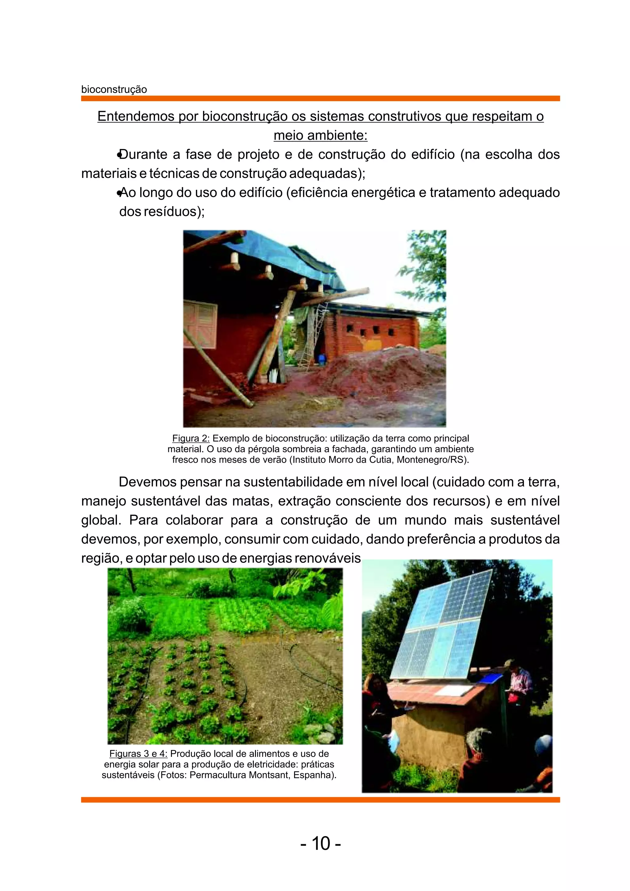 bioconstrução

  Entendemos por bioconstrução os sistemas construtivos que respeitam o
                                meio ambiente:
  •   Durante a fase de projeto e de construção do edifício (na escolha dos
materiais e técnicas de construção adequadas);
  • longo do uso do edifício (eficiência energética e tratamento adequado
      Ao
      dos resíduos);




                    Figura 2: Exemplo de bioconstrução: utilização da terra como principal
                   material. O uso da pérgola sombreia a fachada, garantindo um ambiente
                    fresco nos meses de verão (Instituto Morro da Cutia, Montenegro/RS).

      Devemos pensar na sustentabilidade em nível local (cuidado com a terra,
manejo sustentável das matas, extração consciente dos recursos) e em nível
global. Para colaborar para a construção de um mundo mais sustentável
devemos, por exemplo, consumir com cuidado, dando preferência a produtos da
região, e optar pelo uso de energias renováveis.




      Figuras 3 e 4: Produção local de alimentos e uso de
    energia solar para a produção de eletricidade: práticas
    sustentáveis (Fotos: Permacultura Montsant, Espanha).




                                                  - 10 -
 