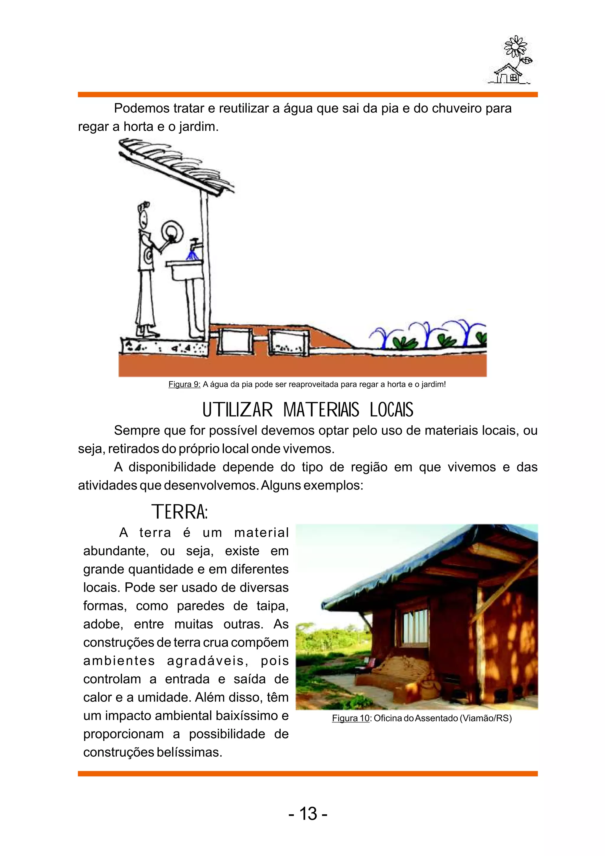 Podemos tratar e reutilizar a água que sai da pia e do chuveiro para
regar a horta e o jardim.




               Figura 9: A água da pia pode ser reaproveitada para regar a horta e o jardim!


                        UTILIZAR MATERIAIS LOCAIS
       Sempre que for possível devemos optar pelo uso de materiais locais, ou
seja, retirados do próprio local onde vivemos.
       A disponibilidade depende do tipo de região em que vivemos e das
atividades que desenvolvemos. Alguns exemplos:

            TERRA:
       A terra é um material
abundante, ou seja, existe em
grande quantidade e em diferentes
locais. Pode ser usado de diversas
formas, como paredes de taipa,
adobe, entre muitas outras. As
construções de terra crua compõem
ambientes agradáveis, pois
controlam a entrada e saída de
calor e a umidade. Além disso, têm
um impacto ambiental baixíssimo e                           Figura 10: Oficina do Assentado (Viamão/RS)
proporcionam a possibilidade de
construções belíssimas.



                                                - 13 -
 