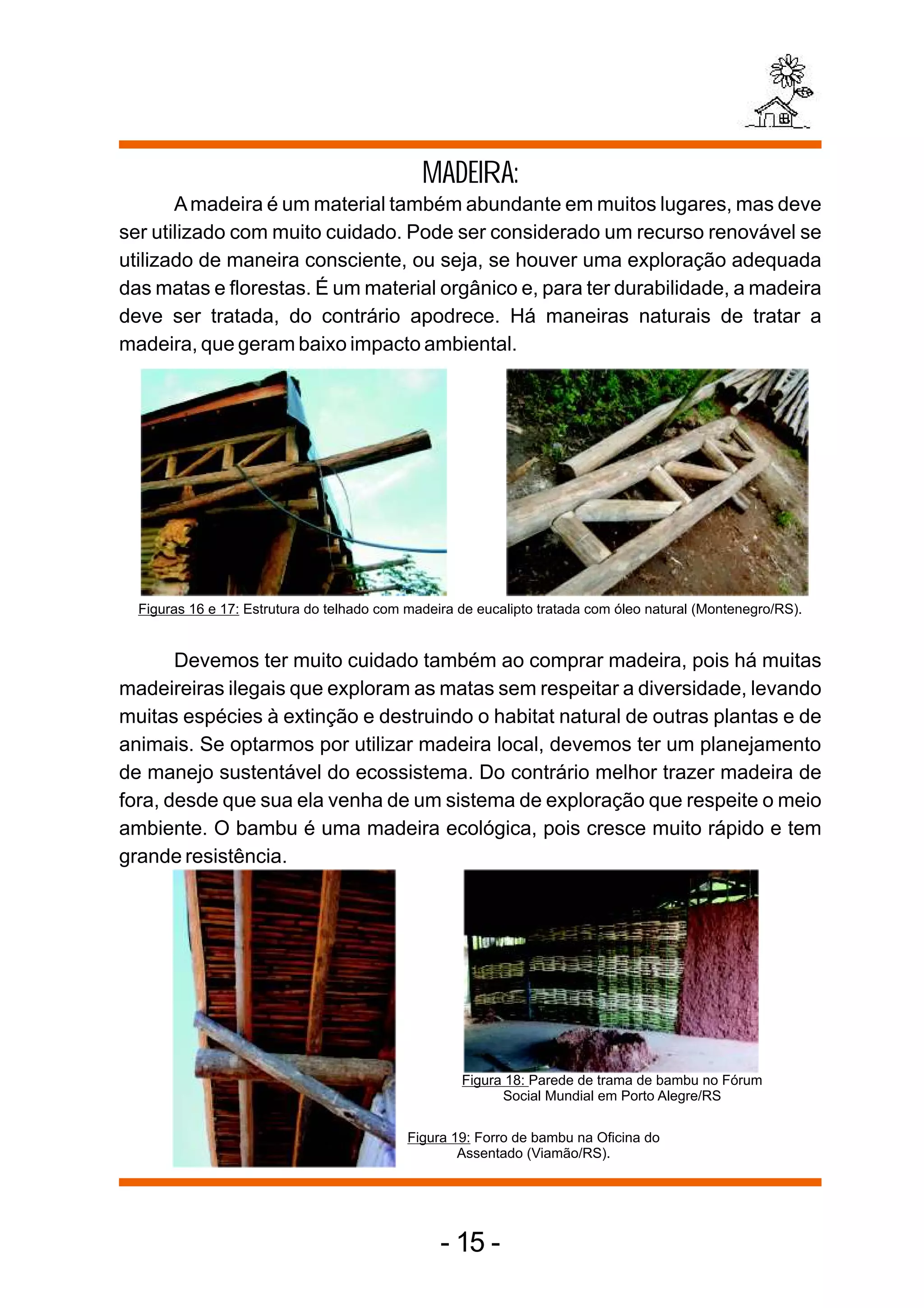 MADEIRA:
       A madeira é um material também abundante em muitos lugares, mas deve
ser utilizado com muito cuidado. Pode ser considerado um recurso renovável se
utilizado de maneira consciente, ou seja, se houver uma exploração adequada
das matas e florestas. É um material orgânico e, para ter durabilidade, a madeira
deve ser tratada, do contrário apodrece. Há maneiras naturais de tratar a
madeira, que geram baixo impacto ambiental.




  Figuras 16 e 17: Estrutura do telhado com madeira de eucalipto tratada com óleo natural (Montenegro/RS).


       Devemos ter muito cuidado também ao comprar madeira, pois há muitas
madeireiras ilegais que exploram as matas sem respeitar a diversidade, levando
muitas espécies à extinção e destruindo o habitat natural de outras plantas e de
animais. Se optarmos por utilizar madeira local, devemos ter um planejamento
de manejo sustentável do ecossistema. Do contrário melhor trazer madeira de
fora, desde que sua ela venha de um sistema de exploração que respeite o meio
ambiente. O bambu é uma madeira ecológica, pois cresce muito rápido e tem
grande resistência.




                                                    Figura 18: Parede de trama de bambu no Fórum
                                                          Social Mundial em Porto Alegre/RS

                                            Figura 19: Forro de bambu na Oficina do
                                                    Assentado (Viamão/RS).




                                                 - 15 -
 