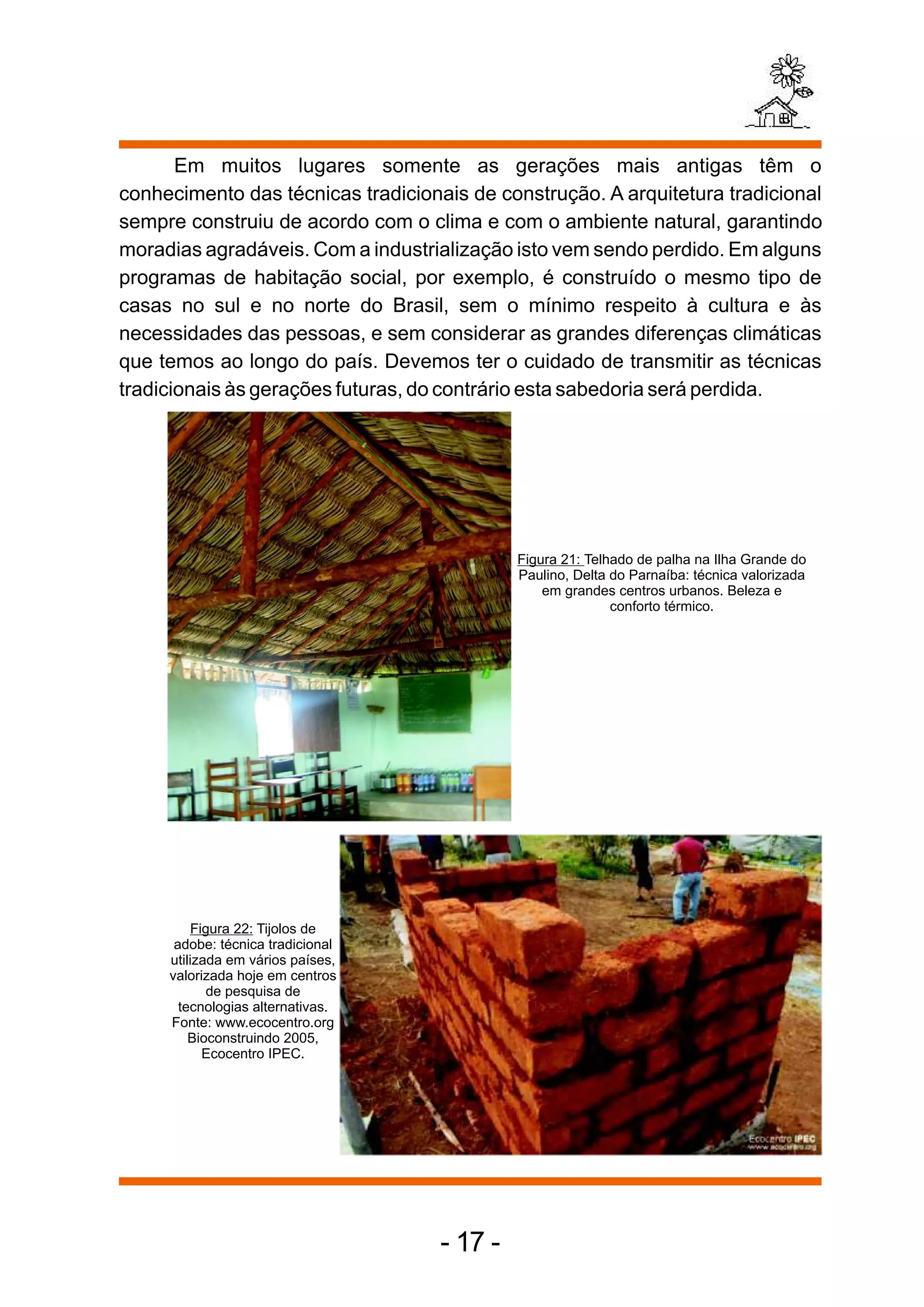 Em muitos lugares somente as gerações mais antigas têm o
conhecimento das técnicas tradicionais de construção. A arquitetura tradicional
sempre construiu de acordo com o clima e com o ambiente natural, garantindo
moradias agradáveis. Com a industrialização isto vem sendo perdido. Em alguns
programas de habitação social, por exemplo, é construído o mesmo tipo de
casas no sul e no norte do Brasil, sem o mínimo respeito à cultura e às
necessidades das pessoas, e sem considerar as grandes diferenças climáticas
que temos ao longo do país. Devemos ter o cuidado de transmitir as técnicas
tradicionais às gerações futuras, do contrário esta sabedoria será perdida.




                                             Figura 21: Telhado de palha na Ilha Grande do
                                             Paulino, Delta do Parnaíba: técnica valorizada
                                                 em grandes centros urbanos. Beleza e
                                                            conforto térmico.




          Figura 22: Tijolos de
      adobe: técnica tradicional
     utilizada em vários países,
     valorizada hoje em centros
            de pesquisa de
       tecnologias alternativas.
     Fonte: www.ecocentro.org
         Bioconstruindo 2005,
            Ecocentro IPEC.




                                    - 17 -
 