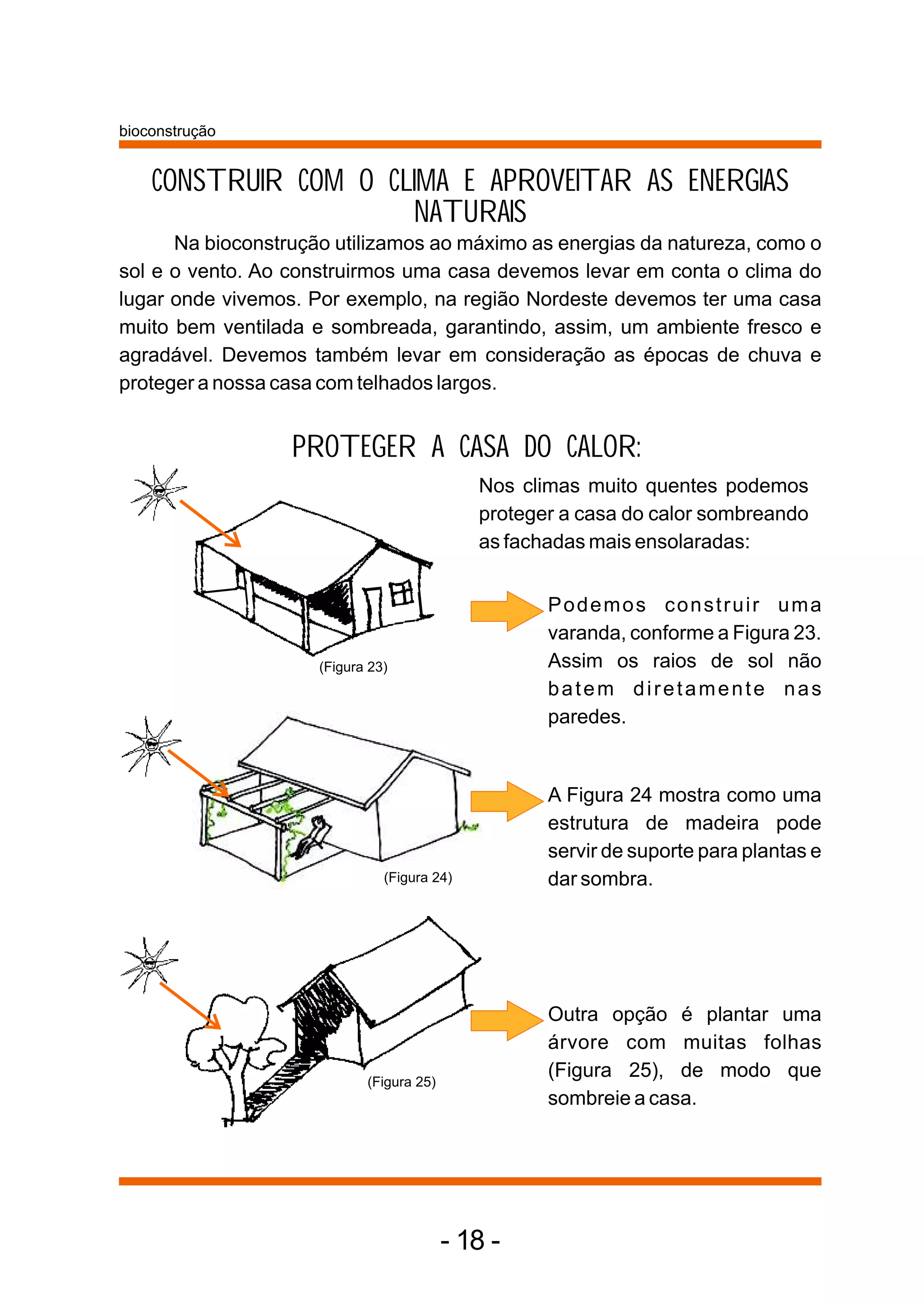 bioconstrução


    CONSTRUIR COM O CLIMA E APROVEITAR AS ENERGIAS
                      NATURAIS
      Na bioconstrução utilizamos ao máximo as energias da natureza, como o
sol e o vento. Ao construirmos uma casa devemos levar em conta o clima do
lugar onde vivemos. Por exemplo, na região Nordeste devemos ter uma casa
muito bem ventilada e sombreada, garantindo, assim, um ambiente fresco e
agradável. Devemos também levar em consideração as épocas de chuva e
proteger a nossa casa com telhados largos.


                  PROTEGER A CASA DO CALOR:
                                             Nos climas muito quentes podemos
                                             proteger a casa do calor sombreando
                                             as fachadas mais ensolaradas:


                                                    Podemos construir uma
                                                    varanda, conforme a Figura 23.
                     (Figura 23)                    Assim os raios de sol não
                                                    batem diretamente nas
                                                    paredes.


                                                    A Figura 24 mostra como uma
                                                    estrutura de madeira pode
                                                    servir de suporte para plantas e
                               (Figura 24)          dar sombra.




                                                    Outra opção é plantar uma
                                                    árvore com muitas folhas
                            (Figura 25)
                                                    (Figura 25), de modo que
                                                    sombreie a casa.




                                          - 18 -
 