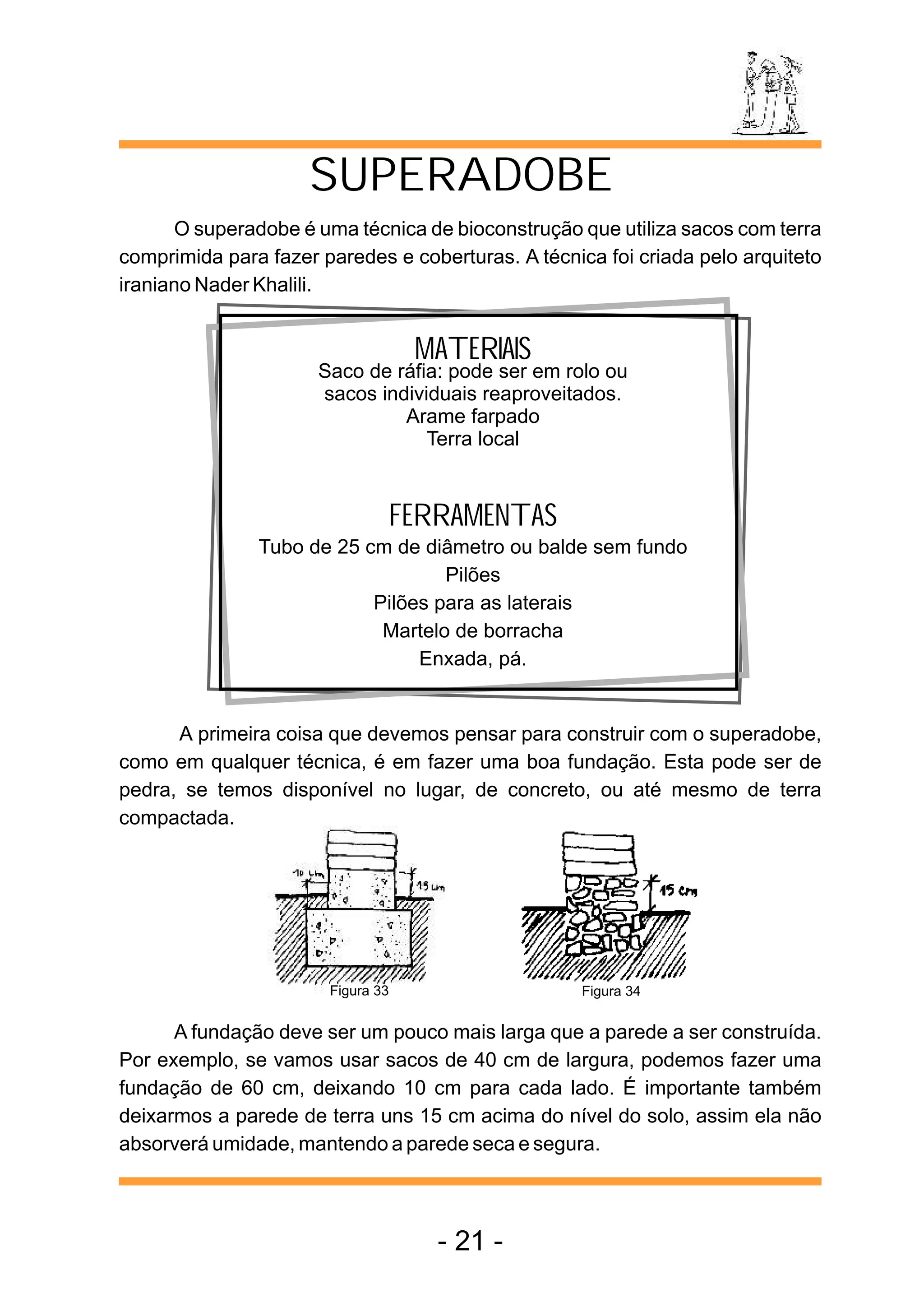 SUPERADOBE
       O superadobe é uma técnica de bioconstrução que utiliza sacos com terra
comprimida para fazer paredes e coberturas. A técnica foi criada pelo arquiteto
iraniano Nader Khalili.


                                   MATERIAIS
                      Saco de ráfia: pode ser em rolo ou
                      sacos individuais reaproveitados.
                               Arame farpado
                                  Terra local


                               FERRAMENTAS
               Tubo de 25 cm de diâmetro ou balde sem fundo
                                   Pilões
                           Pilões para as laterais
                            Martelo de borracha
                                Enxada, pá.


      A primeira coisa que devemos pensar para construir com o superadobe,
como em qualquer técnica, é em fazer uma boa fundação. Esta pode ser de
pedra, se temos disponível no lugar, de concreto, ou até mesmo de terra
compactada.




                       Figura 33                    Figura 34


      A fundação deve ser um pouco mais larga que a parede a ser construída.
Por exemplo, se vamos usar sacos de 40 cm de largura, podemos fazer uma
fundação de 60 cm, deixando 10 cm para cada lado. É importante também
deixarmos a parede de terra uns 15 cm acima do nível do solo, assim ela não
absorverá umidade, mantendo a parede seca e segura.



                                    - 21 -
 