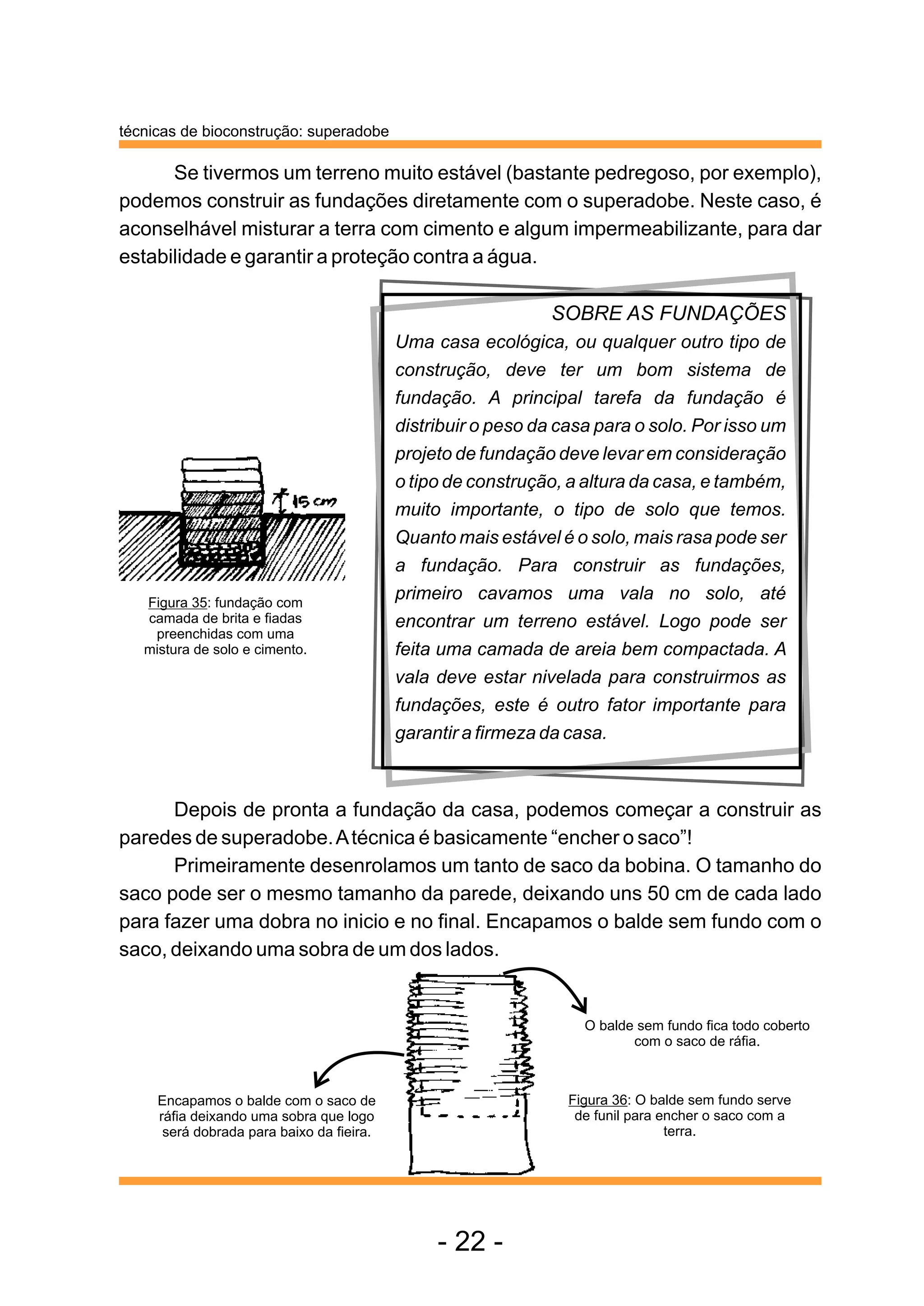técnicas de bioconstrução: superadobe

      Se tivermos um terreno muito estável (bastante pedregoso, por exemplo),
podemos construir as fundações diretamente com o superadobe. Neste caso, é
aconselhável misturar a terra com cimento e algum impermeabilizante, para dar
estabilidade e garantir a proteção contra a água.

                                                              SOBRE AS FUNDAÇÕES
                                           Uma casa ecológica, ou qualquer outro tipo de
                                           construção, deve ter um bom sistema de
                                           fundação. A principal tarefa da fundação é
                                           distribuir o peso da casa para o solo. Por isso um
                                           projeto de fundação deve levar em consideração
                                           o tipo de construção, a altura da casa, e também,
                                           muito importante, o tipo de solo que temos.
                                           Quanto mais estável é o solo, mais rasa pode ser
                                           a fundação. Para construir as fundações,
   Figura 35: fundação com
                                           primeiro cavamos uma vala no solo, até
   camada de brita e fiadas                encontrar um terreno estável. Logo pode ser
    preenchidas com uma
   mistura de solo e cimento.              feita uma camada de areia bem compactada. A
                                           vala deve estar nivelada para construirmos as
                                           fundações, este é outro fator importante para
                                           garantir a firmeza da casa.



      Depois de pronta a fundação da casa, podemos começar a construir as
paredes de superadobe. A técnica é basicamente “encher o saco”!
      Primeiramente desenrolamos um tanto de saco da bobina. O tamanho do
saco pode ser o mesmo tamanho da parede, deixando uns 50 cm de cada lado
para fazer uma dobra no inicio e no final. Encapamos o balde sem fundo com o
saco, deixando uma sobra de um dos lados.


                                                                   O balde sem fundo fica todo coberto
                                                                          com o saco de ráfia.



     Encapamos o balde com o saco de                             Figura 36: O balde sem fundo serve
     ráfia deixando uma sobra que logo                            de funil para encher o saco com a
      será dobrada para baixo da fieira.                                         terra.




                                                - 22 -
 