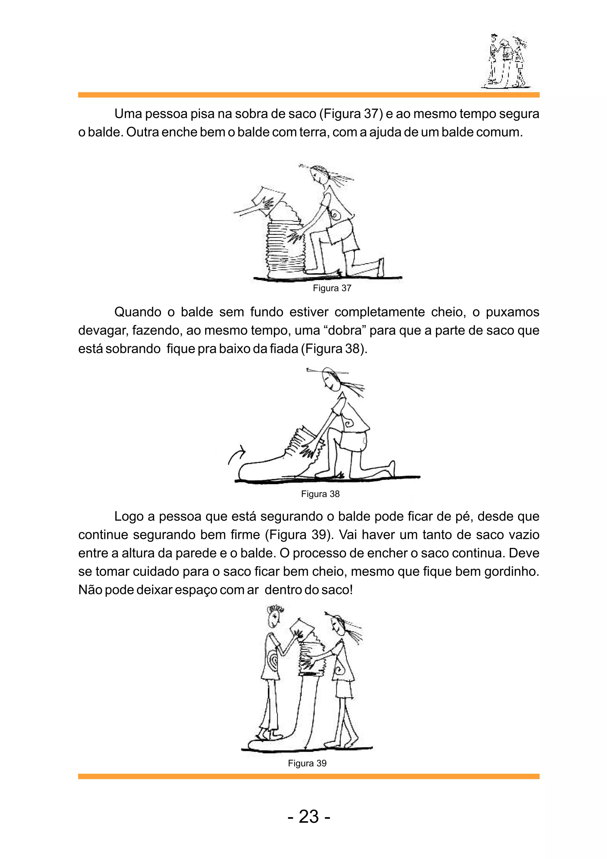 Uma pessoa pisa na sobra de saco (Figura 37) e ao mesmo tempo segura
o balde. Outra enche bem o balde com terra, com a ajuda de um balde comum.




                                        Figura 37

      Quando o balde sem fundo estiver completamente cheio, o puxamos
devagar, fazendo, ao mesmo tempo, uma “dobra” para que a parte de saco que
está sobrando fique pra baixo da fiada (Figura 38).




                                      Figura 38

      Logo a pessoa que está segurando o balde pode ficar de pé, desde que
continue segurando bem firme (Figura 39). Vai haver um tanto de saco vazio
entre a altura da parede e o balde. O processo de encher o saco continua. Deve
se tomar cuidado para o saco ficar bem cheio, mesmo que fique bem gordinho.
Não pode deixar espaço com ar dentro do saco!




                                   Figura 39




                                   - 23 -
 