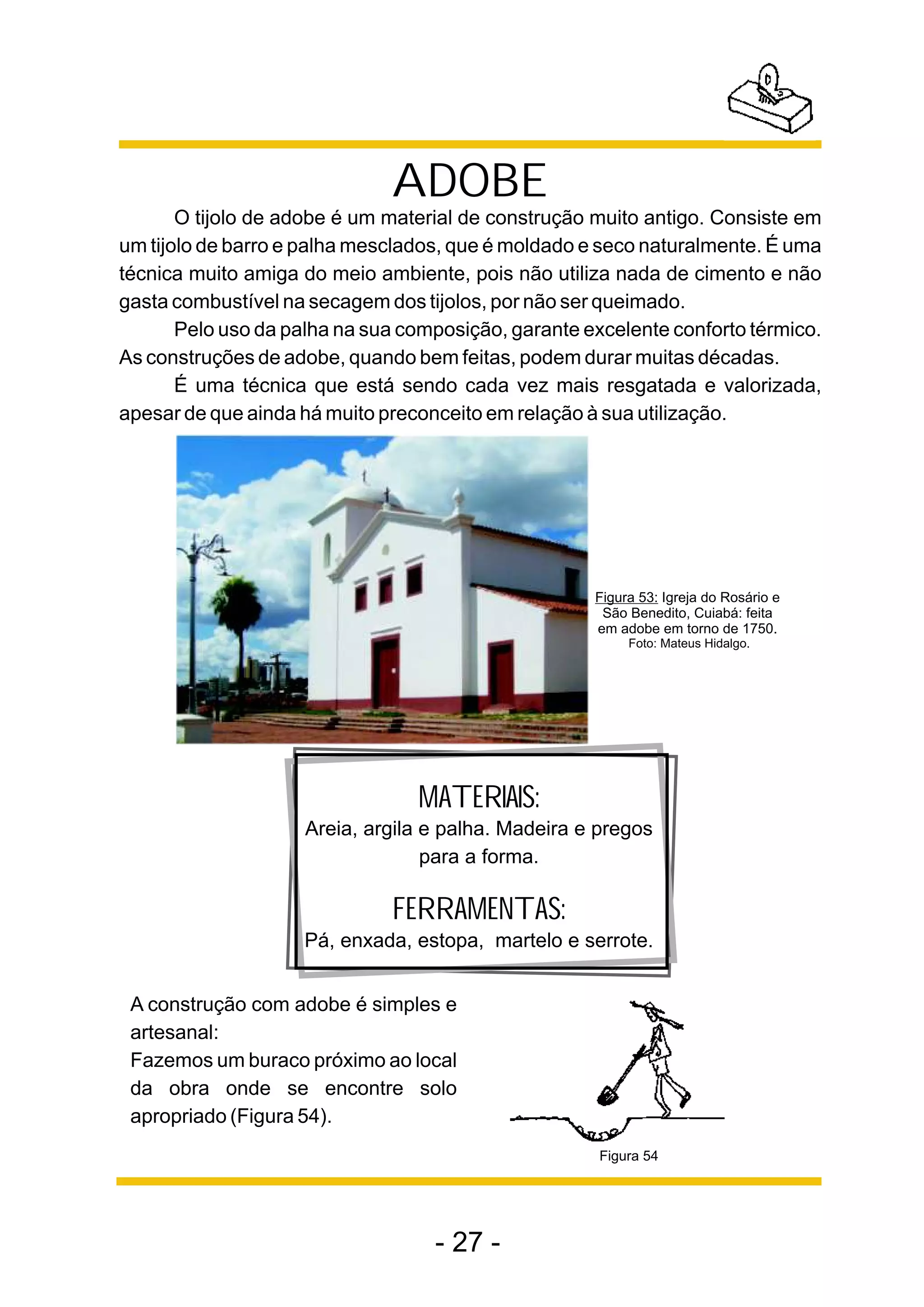 ADOBE
       O tijolo de adobe é um material de construção muito antigo. Consiste em
um tijolo de barro e palha mesclados, que é moldado e seco naturalmente. É uma
técnica muito amiga do meio ambiente, pois não utiliza nada de cimento e não
gasta combustível na secagem dos tijolos, por não ser queimado.
       Pelo uso da palha na sua composição, garante excelente conforto térmico.
As construções de adobe, quando bem feitas, podem durar muitas décadas.
       É uma técnica que está sendo cada vez mais resgatada e valorizada,
apesar de que ainda há muito preconceito em relação à sua utilização.




                                                     Figura 53: Igreja do Rosário e
                                                      São Benedito, Cuiabá: feita
                                                     em adobe em torno de 1750.
                                                          Foto: Mateus Hidalgo.




                                 MATERIAIS:
                    Areia, argila e palha. Madeira e pregos
                                  para a forma.

                              FERRAMENTAS:
                    Pá, enxada, estopa, martelo e serrote.


 A construção com adobe é simples e
 artesanal:
 Fazemos um buraco próximo ao local
 da obra onde se encontre solo
 apropriado (Figura 54).
                                                      Figura 54




                                   - 27 -
 