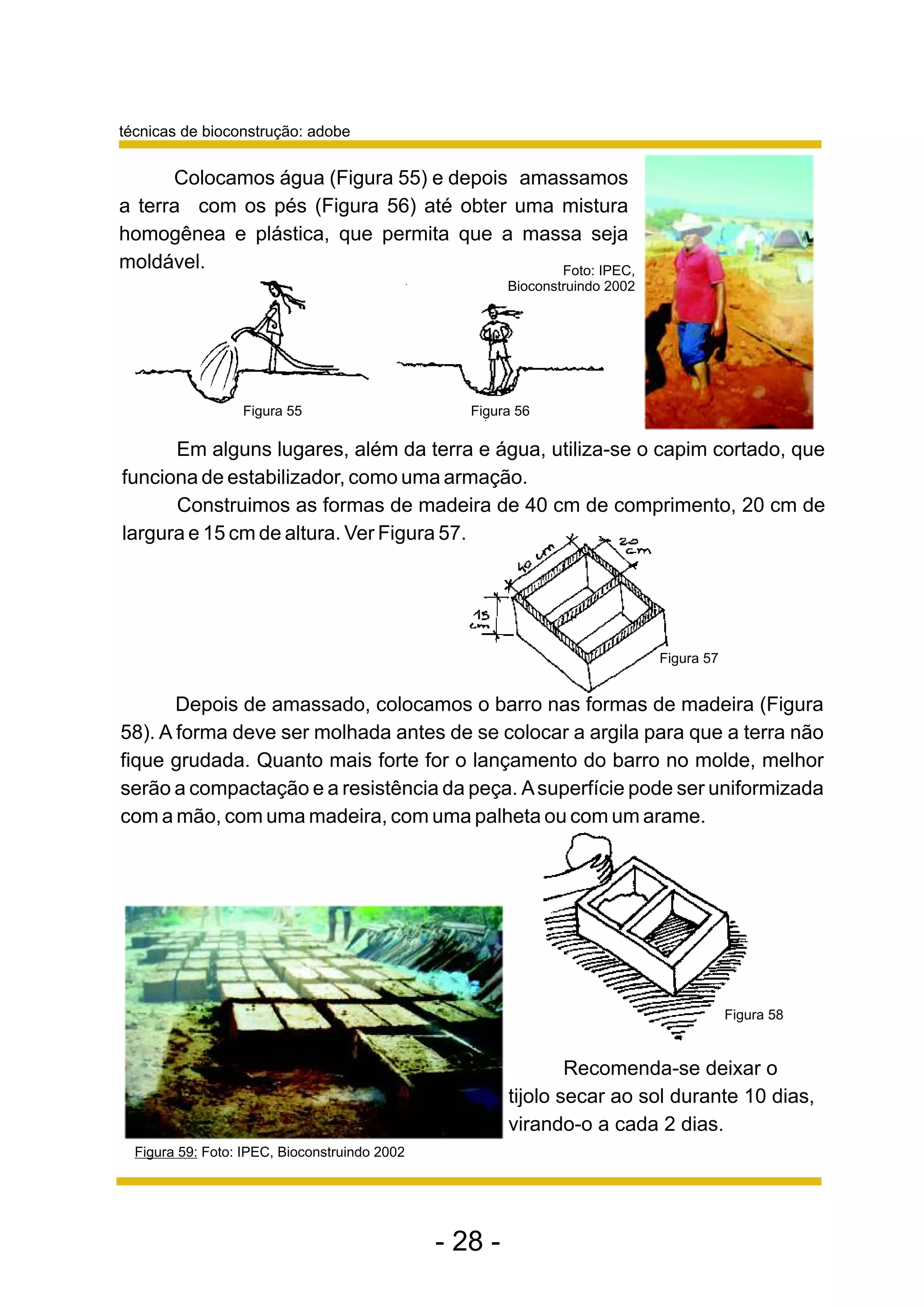 técnicas de bioconstrução: adobe


      Colocamos água (Figura 55) e depois amassamos
a terra com os pés (Figura 56) até obter uma mistura
homogênea e plástica, que permita que a massa seja
moldável.                                    Foto: IPEC,
                                                        Bioconstruindo 2002




                  Figura 55                       Figura 56

      Em alguns lugares, além da terra e água, utiliza-se o capim cortado, que
funciona de estabilizador, como uma armação.
      Construimos as formas de madeira de 40 cm de comprimento, 20 cm de
largura e 15 cm de altura. Ver Figura 57.




                                                                              Figura 57


       Depois de amassado, colocamos o barro nas formas de madeira (Figura
58). A forma deve ser molhada antes de se colocar a argila para que a terra não
fique grudada. Quanto mais forte for o lançamento do barro no molde, melhor
serão a compactação e a resistência da peça. A superfície pode ser uniformizada
com a mão, com uma madeira, com uma palheta ou com um arame.




                                                                                          Figura 58


                                                                Recomenda-se deixar o
                                                        tijolo secar ao sol durante 10 dias,
                                                        virando-o a cada 2 dias.
  Figura 59: Foto: IPEC, Bioconstruindo 2002




                                               - 28 -
 
