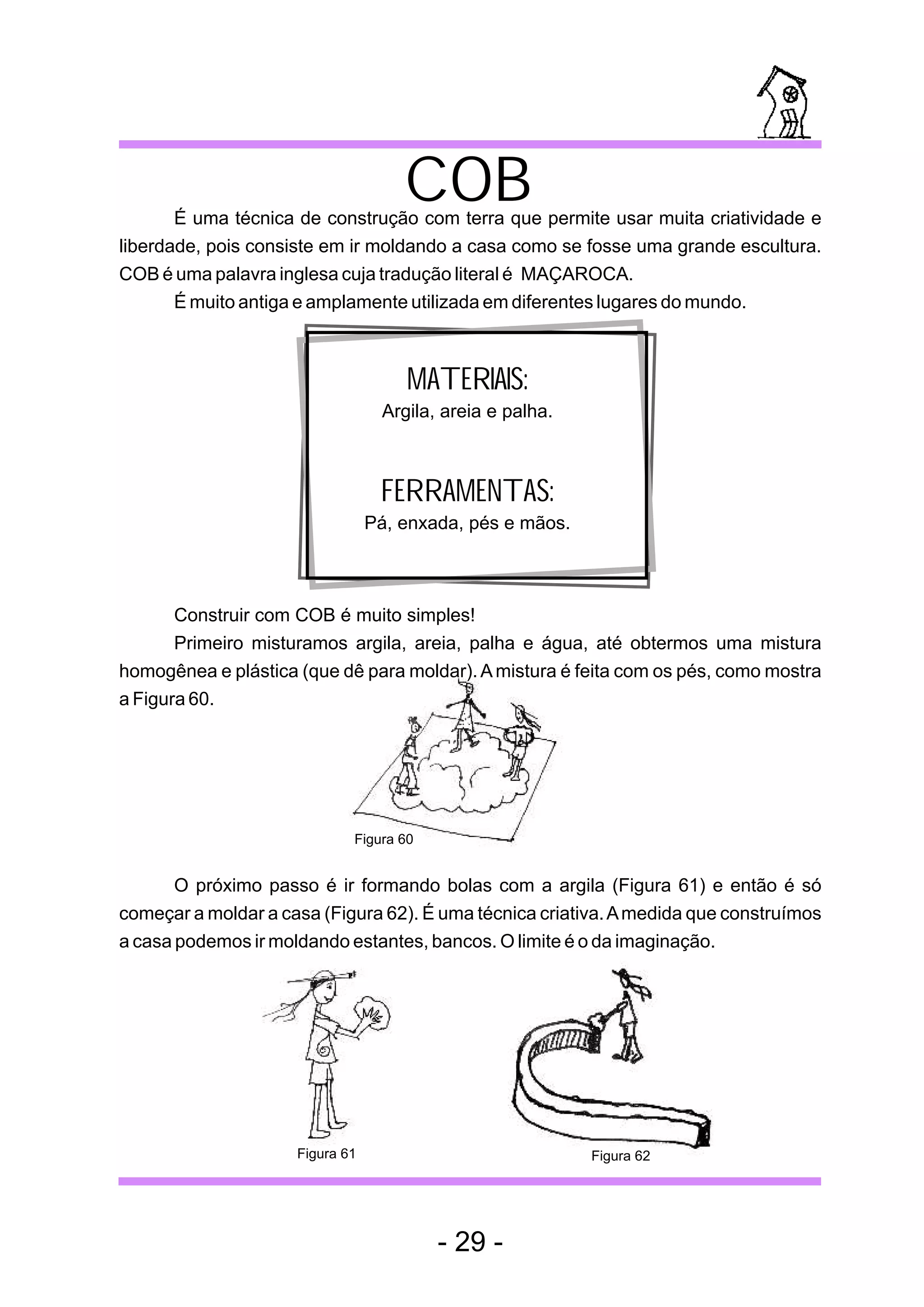 COB
       É uma técnica de construção com terra que permite usar muita criatividade e
liberdade, pois consiste em ir moldando a casa como se fosse uma grande escultura.
COB é uma palavra inglesa cuja tradução literal é MAÇAROCA.
       É muito antiga e amplamente utilizada em diferentes lugares do mundo.



                                     MATERIAIS:
                                  Argila, areia e palha.



                                  FERRAMENTAS:
                                 Pá, enxada, pés e mãos.



       Construir com COB é muito simples!
       Primeiro misturamos argila, areia, palha e água, até obtermos uma mistura
homogênea e plástica (que dê para moldar). A mistura é feita com os pés, como mostra
a Figura 60.




                             Figura 60


       O próximo passo é ir formando bolas com a argila (Figura 61) e então é só
começar a moldar a casa (Figura 62). É uma técnica criativa. A medida que construímos
a casa podemos ir moldando estantes, bancos. O limite é o da imaginação.




                     Figura 61                             Figura 62




                                         - 29 -
 