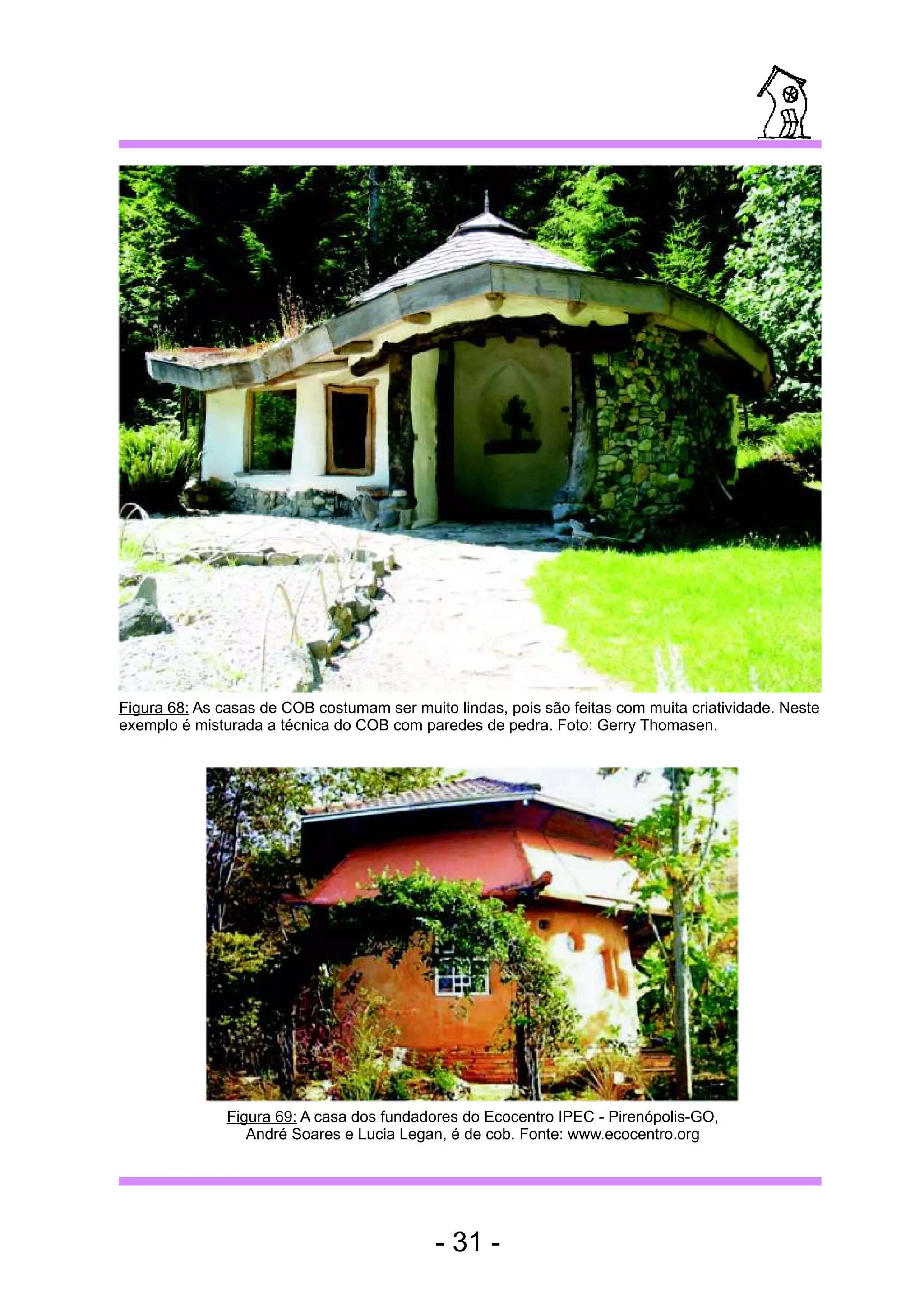 Figura 68: As casas de COB costumam ser muito lindas, pois são feitas com muita criatividade. Neste
exemplo é misturada a técnica do COB com paredes de pedra. Foto: Gerry Thomasen.




               Figura 69: A casa dos fundadores do Ecocentro IPEC - Pirenópolis-GO,
                  André Soares e Lucia Legan, é de cob. Fonte: www.ecocentro.org




                                            - 31 -
 