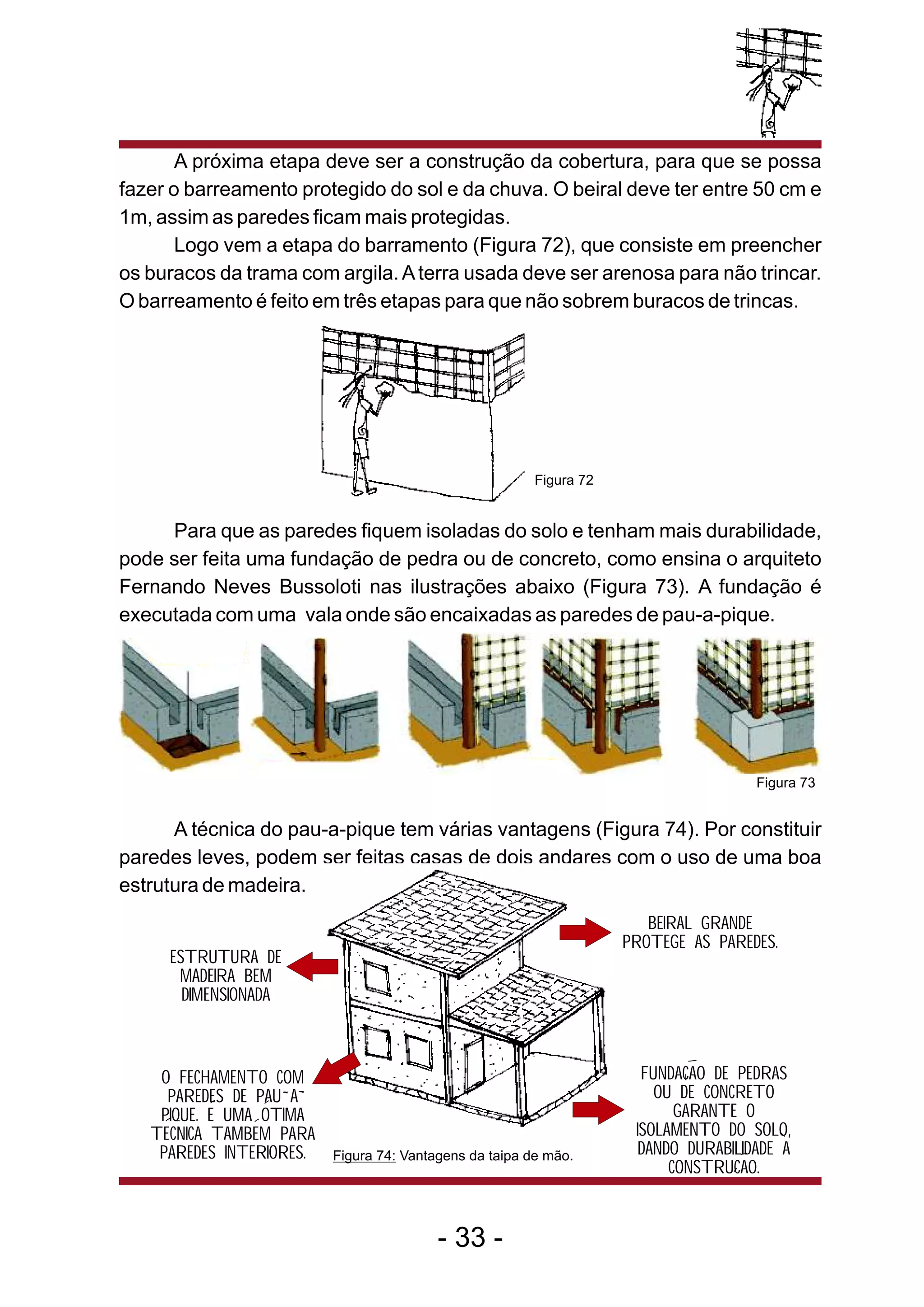 A próxima etapa deve ser a construção da cobertura, para que se possa
fazer o barreamento protegido do sol e da chuva. O beiral deve ter entre 50 cm e
1m, assim as paredes ficam mais protegidas.
       Logo vem a etapa do barramento (Figura 72), que consiste em preencher
os buracos da trama com argila. A terra usada deve ser arenosa para não trincar.
O barreamento é feito em três etapas para que não sobrem buracos de trincas.




                                                         Figura 72


     Para que as paredes fiquem isoladas do solo e tenham mais durabilidade,
pode ser feita uma fundação de pedra ou de concreto, como ensina o arquiteto
Fernando Neves Bussoloti nas ilustrações abaixo (Figura 73). A fundação é
executada com uma vala onde são encaixadas as paredes de pau-a-pique.




                                                                                      Figura 73


      A técnica do pau-a-pique tem várias vantagens (Figura 74). Por constituir
paredes leves, podem ser feitas casas de dois andares com o uso de uma boa
estrutura de madeira.
                                                                        BEIRAL GRANDE
                                                                     PROTEGE AS PAREDES.
     ESTRUTURA DE
      MADEIRA BEM
       DIMENSIONADA



    O FECHAMENTO COM                                                   FUNDACAO DE PEDRAS
     PAREDES DE PAU A                                                    OU DE CONCRETO
    PIQUE. E UMA OTIMA                                                      GARANTE O
   TECNICA TAMBEM PARA                                                ISOLAMENTO DO SOLO,
    PAREDES INTERIORES.   Figura 74: Vantagens da taipa de mão.        DANDO DURABILIDADE A
                                                                           CONSTRUCAO.


                                          - 33 -
 