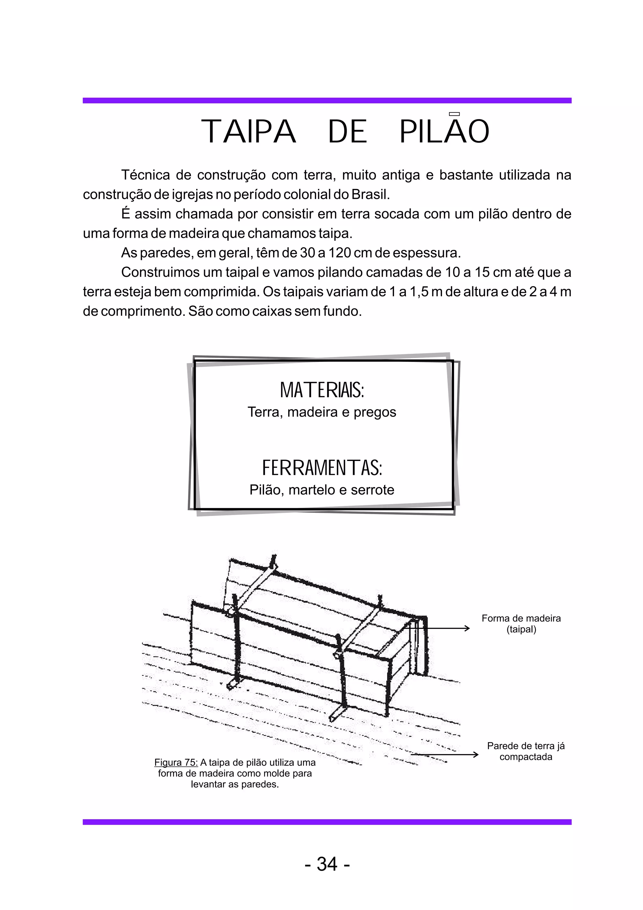 TAIPA DE PILAO
       Técnica de construção com terra, muito antiga e bastante utilizada na
construção de igrejas no período colonial do Brasil.
       É assim chamada por consistir em terra socada com um pilão dentro de
uma forma de madeira que chamamos taipa.
       As paredes, em geral, têm de 30 a 120 cm de espessura.
       Construimos um taipal e vamos pilando camadas de 10 a 15 cm até que a
terra esteja bem comprimida. Os taipais variam de 1 a 1,5 m de altura e de 2 a 4 m
de comprimento. São como caixas sem fundo.




                                         MATERIAIS:
                                 Terra, madeira e pregos



                                    FERRAMENTAS:
                                 Pilão, martelo e serrote




                                                                  Forma de madeira
                                                                      (taipal)




                                                                   Parede de terra já
                                                                     compactada
           Figura 75: A taipa de pilão utiliza uma
            forma de madeira como molde para
                   levantar as paredes.




                                               - 34 -
 