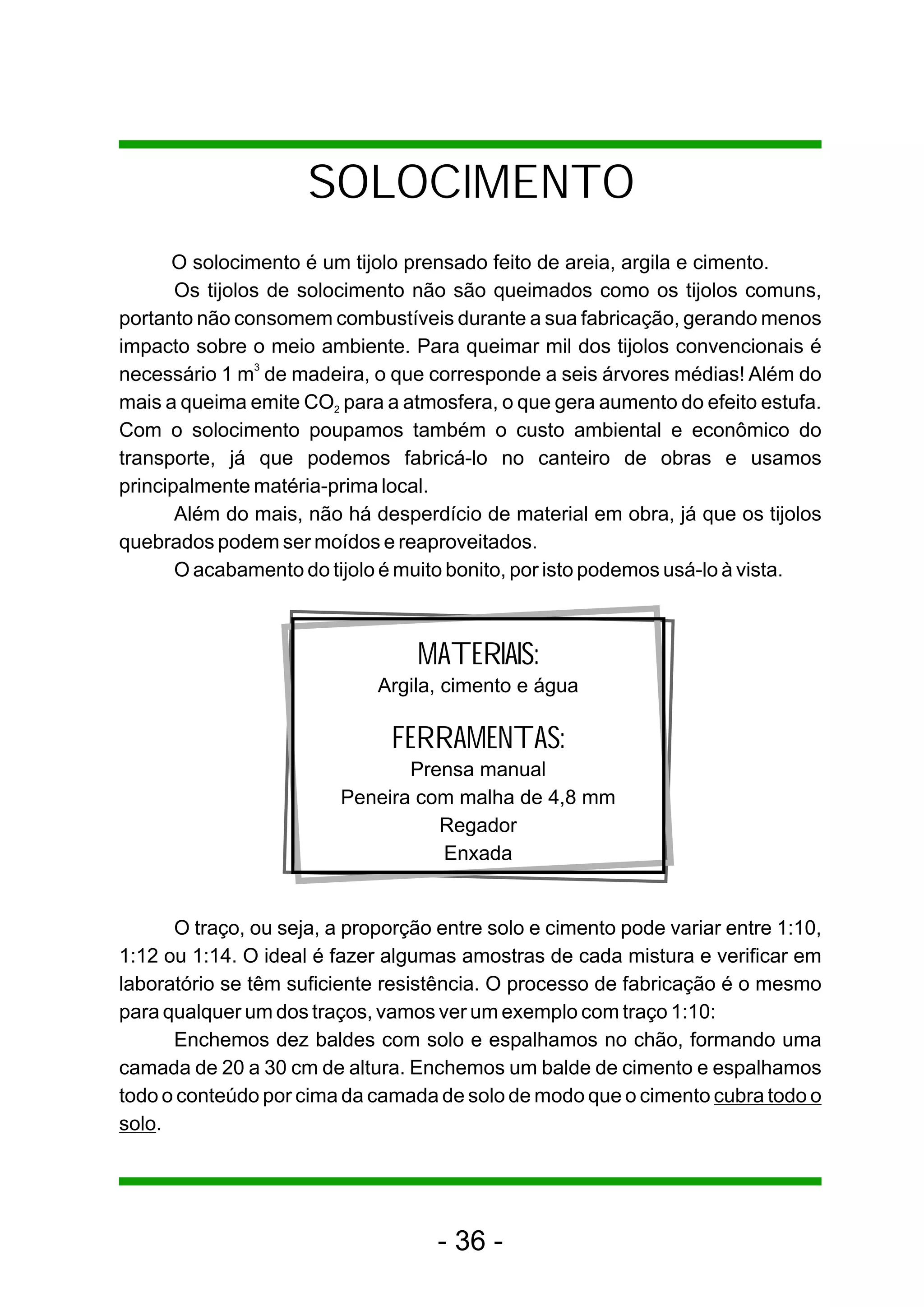 SOLOCIMENTO
      O solocimento é um tijolo prensado feito de areia, argila e cimento.
       Os tijolos de solocimento não são queimados como os tijolos comuns,
portanto não consomem combustíveis durante a sua fabricação, gerando menos
impacto sobre o meio ambiente. Para queimar mil dos tijolos convencionais é
necessário 1 m3 de madeira, o que corresponde a seis árvores médias! Além do
mais a queima emite CO2 para a atmosfera, o que gera aumento do efeito estufa.
Com o solocimento poupamos também o custo ambiental e econômico do
transporte, já que podemos fabricá-lo no canteiro de obras e usamos
principalmente matéria-prima local.
       Além do mais, não há desperdício de material em obra, já que os tijolos
quebrados podem ser moídos e reaproveitados.
       O acabamento do tijolo é muito bonito, por isto podemos usá-lo à vista.



                                  MATERIAIS:
                             Argila, cimento e água

                               FERRAMENTAS:
                                Prensa manual
                         Peneira com malha de 4,8 mm
                                   Regador
                                   Enxada


      O traço, ou seja, a proporção entre solo e cimento pode variar entre 1:10,
1:12 ou 1:14. O ideal é fazer algumas amostras de cada mistura e verificar em
laboratório se têm suficiente resistência. O processo de fabricação é o mesmo
para qualquer um dos traços, vamos ver um exemplo com traço 1:10:
      Enchemos dez baldes com solo e espalhamos no chão, formando uma
camada de 20 a 30 cm de altura. Enchemos um balde de cimento e espalhamos
todo o conteúdo por cima da camada de solo de modo que o cimento cubra todo o
solo.




                                    - 36 -
 