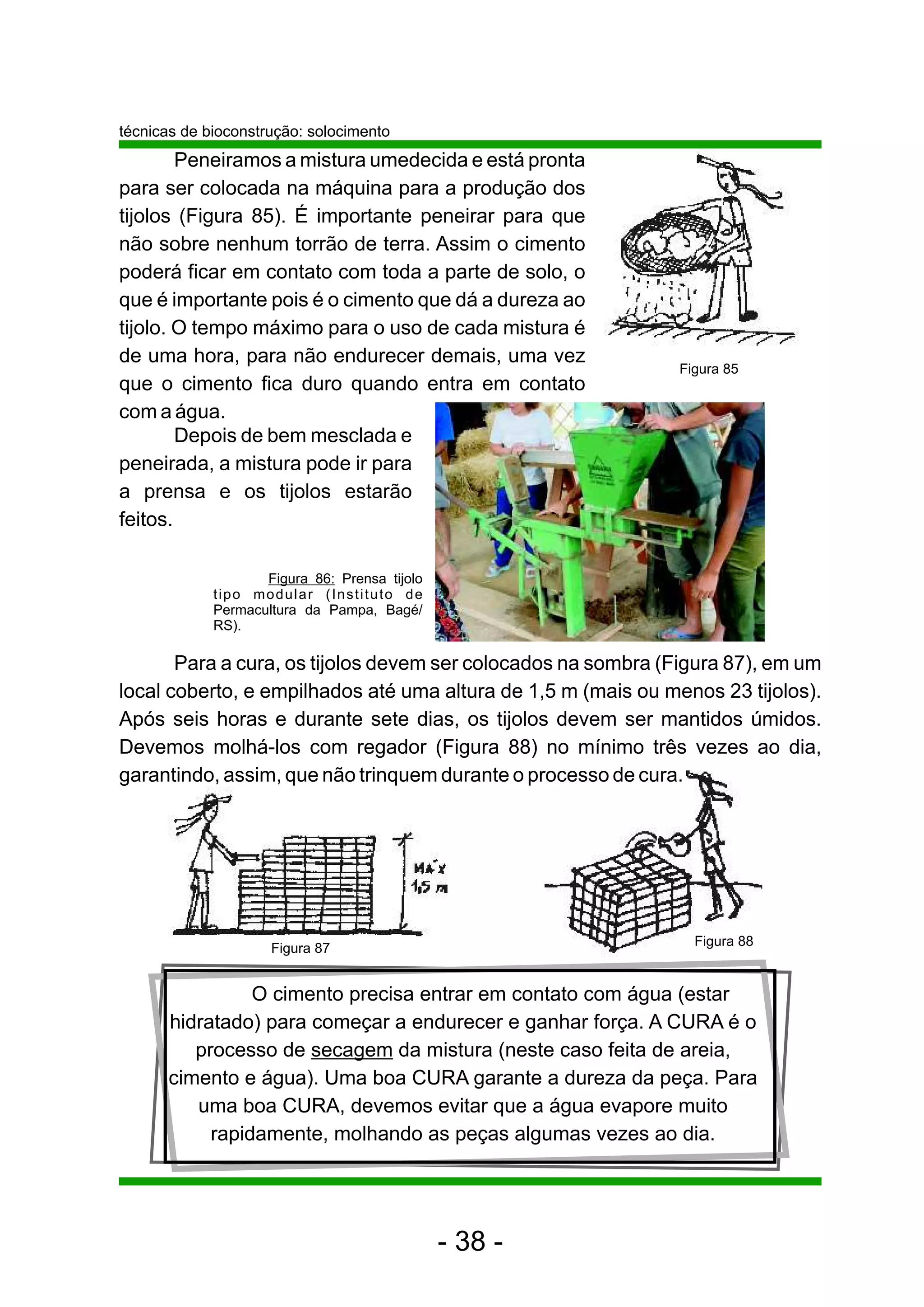 técnicas de bioconstrução: solocimento
        Peneiramos a mistura umedecida e está pronta
para ser colocada na máquina para a produção dos
tijolos (Figura 85). É importante peneirar para que
não sobre nenhum torrão de terra. Assim o cimento
poderá ficar em contato com toda a parte de solo, o
que é importante pois é o cimento que dá a dureza ao
tijolo. O tempo máximo para o uso de cada mistura é
de uma hora, para não endurecer demais, uma vez
                                                               Figura 85
que o cimento fica duro quando entra em contato
com a água.
        Depois de bem mesclada e
peneirada, a mistura pode ir para
a prensa e os tijolos estarão
feitos.

                    Figura 86: Prensa tijolo
             tipo modular (Instituto de
             Permacultura da Pampa, Bagé/
             RS).

       Para a cura, os tijolos devem ser colocados na sombra (Figura 87), em um
local coberto, e empilhados até uma altura de 1,5 m (mais ou menos 23 tijolos).
Após seis horas e durante sete dias, os tijolos devem ser mantidos úmidos.
Devemos molhá-los com regador (Figura 88) no mínimo três vezes ao dia,
garantindo, assim, que não trinquem durante o processo de cura.




                                                                 Figura 88
                     Figura 87


                O cimento precisa entrar em contato com água (estar
      hidratado) para começar a endurecer e ganhar força. A CURA é o
         processo de secagem da mistura (neste caso feita de areia,
      cimento e água). Uma boa CURA garante a dureza da peça. Para
         uma boa CURA, devemos evitar que a água evapore muito
           rapidamente, molhando as peças algumas vezes ao dia.




                                               - 38 -
 