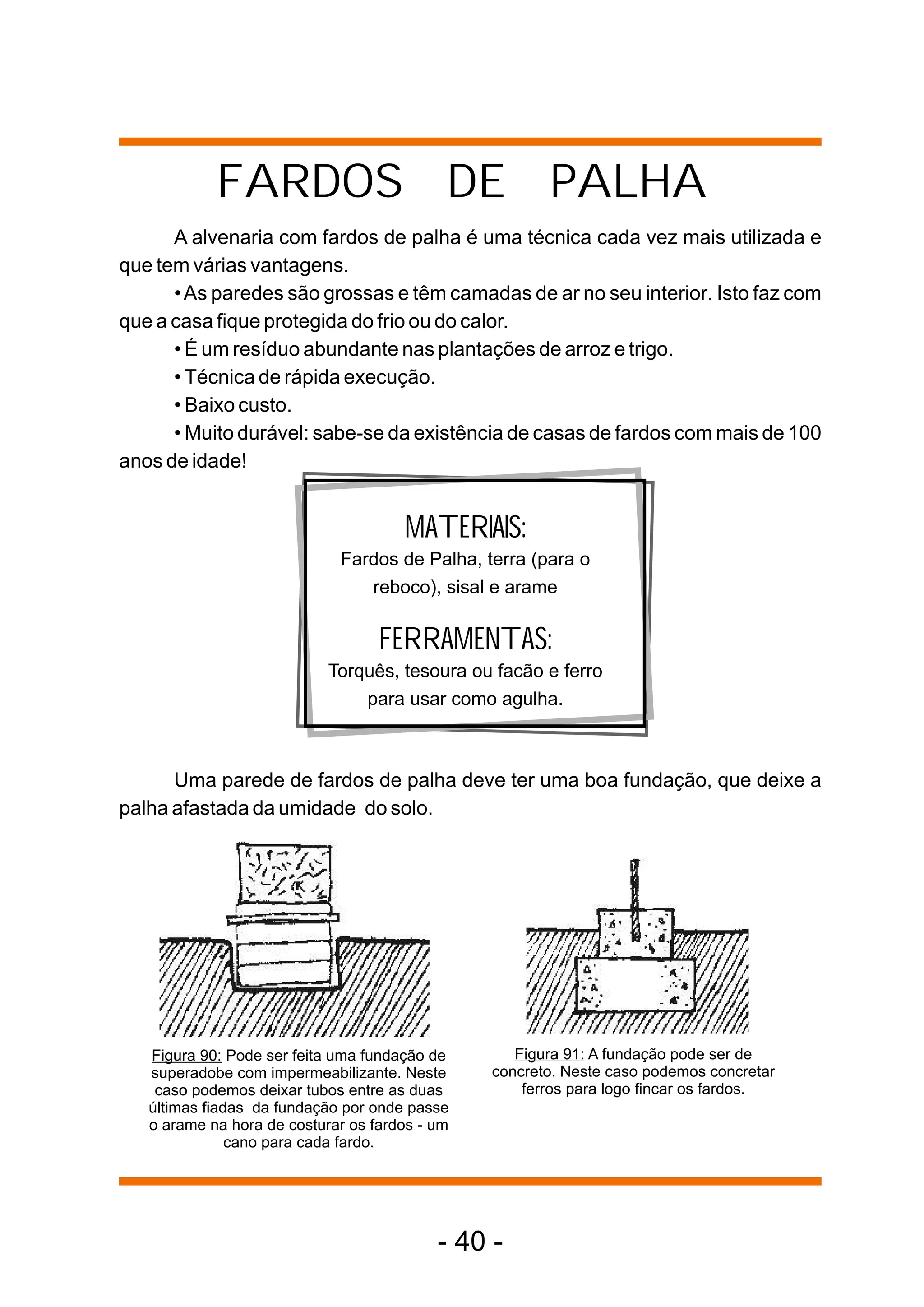 FARDOS DE PALHA
      A alvenaria com fardos de palha é uma técnica cada vez mais utilizada e
que tem várias vantagens.
      • As paredes são grossas e têm camadas de ar no seu interior. Isto faz com
que a casa fique protegida do frio ou do calor.
      • É um resíduo abundante nas plantações de arroz e trigo.
      • Técnica de rápida execução.
      • Baixo custo.
      • Muito durável: sabe-se da existência de casas de fardos com mais de 100
anos de idade!


                                      MATERIAIS:
                             Fardos de Palha, terra (para o
                                reboco), sisal e arame

                                   FERRAMENTAS:
                            Torquês, tesoura ou facão e ferro
                                para usar como agulha.



      Uma parede de fardos de palha deve ter uma boa fundação, que deixe a
palha afastada da umidade do solo.




   Figura 90: Pode ser feita uma fundação de       Figura 91: A fundação pode ser de
   superadobe com impermeabilizante. Neste      concreto. Neste caso podemos concretar
    caso podemos deixar tubos entre as duas         ferros para logo fincar os fardos.
   últimas fiadas da fundação por onde passe
   o arame na hora de costurar os fardos - um
               cano para cada fardo.




                                           - 40 -
 