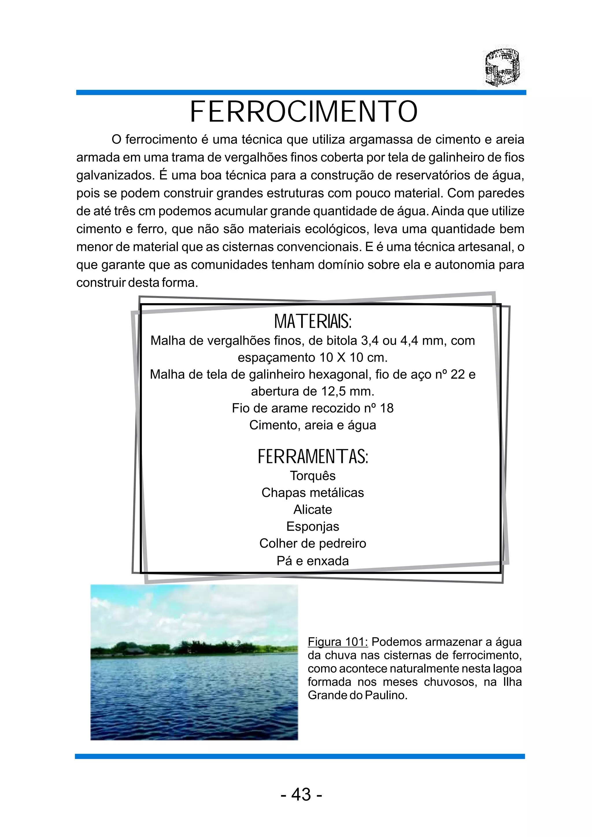 FERROCIMENTO
      O ferrocimento é uma técnica que utiliza argamassa de cimento e areia
armada em uma trama de vergalhões finos coberta por tela de galinheiro de fios
galvanizados. É uma boa técnica para a construção de reservatórios de água,
pois se podem construir grandes estruturas com pouco material. Com paredes
de até três cm podemos acumular grande quantidade de água. Ainda que utilize
cimento e ferro, que não são materiais ecológicos, leva uma quantidade bem
menor de material que as cisternas convencionais. E é uma técnica artesanal, o
que garante que as comunidades tenham domínio sobre ela e autonomia para
construir desta forma.


                                  MATERIAIS:
            Malha de vergalhões finos, de bitola 3,4 ou 4,4 mm, com
                           espaçamento 10 X 10 cm.
            Malha de tela de galinheiro hexagonal, fio de aço nº 22 e
                             abertura de 12,5 mm.
                          Fio de arame recozido nº 18
                             Cimento, areia e água

                               FERRAMENTAS:
                                    Torquês
                               Chapas metálicas
                                     Alicate
                                   Esponjas
                               Colher de pedreiro
                                 Pá e enxada




                                        Figura 101: Podemos armazenar a água
                                        da chuva nas cisternas de ferrocimento,
                                        como acontece naturalmente nesta lagoa
                                        formada nos meses chuvosos, na Ilha
                                        Grande do Paulino.




                                   - 43 -
 