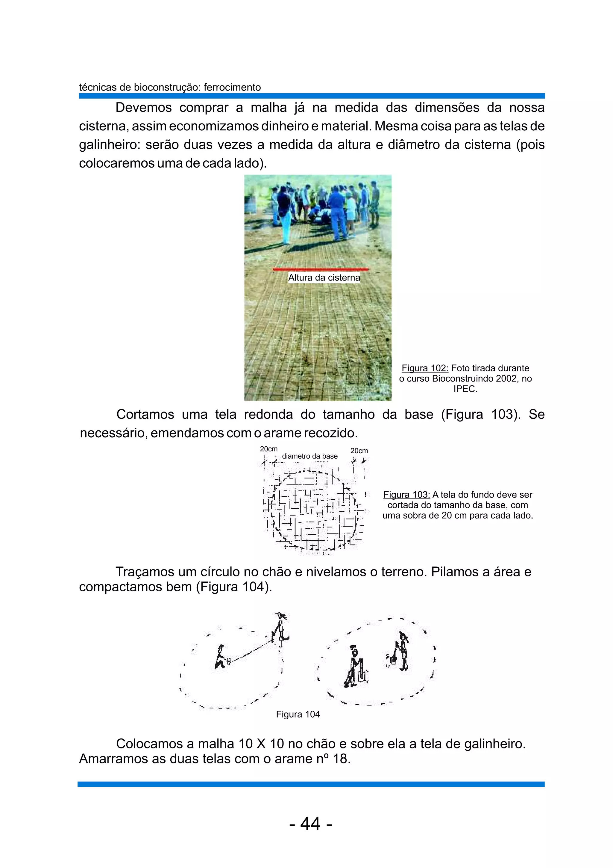 técnicas de bioconstrução: ferrocimento

       Devemos comprar a malha já na medida das dimensões da nossa
cisterna, assim economizamos dinheiro e material. Mesma coisa para as telas de
galinheiro: serão duas vezes a medida da altura e diâmetro da cisterna (pois
colocaremos uma de cada lado).




                                              Altura da cisterna




                                                                           Figura 102: Foto tirada durante
                                                                          o curso Bioconstruindo 2002, no
                                                                                       IPEC.

     Cortamos uma tela redonda do tamanho da base (Figura 103). Se
necessário, emendamos com o arame recozido.
                                      20cm                      20cm
                                             diametro da base




                                                                       Figura 103: A tela do fundo deve ser
                                                                        cortada do tamanho da base, com
                                                                       uma sobra de 20 cm para cada lado.




     Traçamos um círculo no chão e nivelamos o terreno. Pilamos a área e
compactamos bem (Figura 104).




                                          Figura 104


     Colocamos a malha 10 X 10 no chão e sobre ela a tela de galinheiro.
Amarramos as duas telas com o arame nº 18.



                                              - 44 -
 